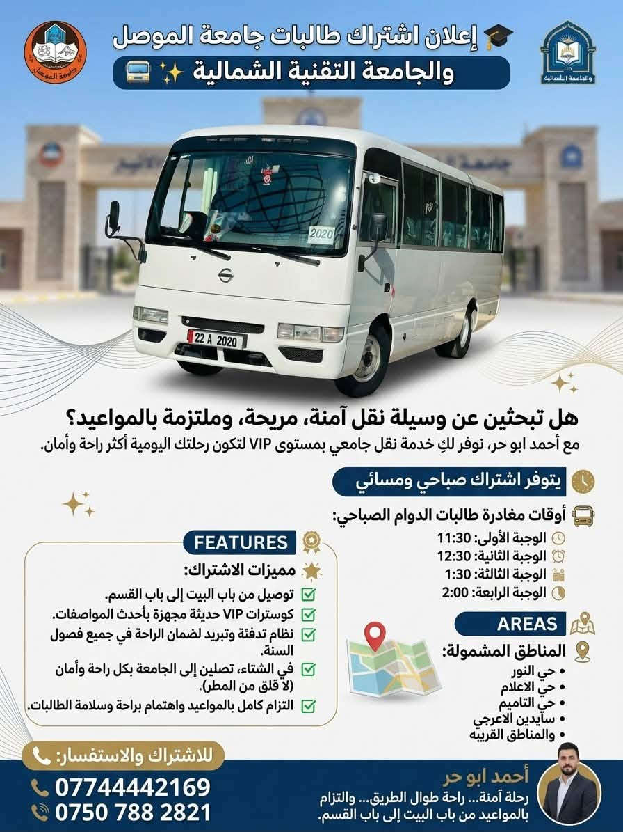 🎓 إعلان اشتراك طالبات جامعة الموصل والجامعة التقنية الشمالية 🚌✨
هل تبحثين عن وسيلة نقل آمنة، مريحة، وملتزمة بالمواعيد؟

مع أحمد ابو حر نوفر لكِ خدمة نقل جامعي بمستوى VIP لتكون رحلتك اليومية أكثر راحة وأمان.

🕘 يتوفر اشتراك صباحي ومسائي.

🚍 أوقات مغادرة طالبات الدوام الصباحي:

🕦 الوجبة الأولى: 11:30

🕧 الوجبة الثانية: 12:30

🕜 الوجبة الثالثة: 1:30

🕑 الوجبة الرابعة: 2:00

🌟 مميزات الاشتراك:

✅ توصيل من باب البيت إلى باب القسم.

✅ كوسترات VIP حديثة مجهزة بأحدث المواصفات.

✅ نظام تدفئة وتبريد لضمان الراحة في جميع فصول السنة.

✅ في الشتاء لا داعي للقلق من المطر أو البرد أو الأجواء غير المناسبة، إذ تصلين إلى الجامعة بكل راحة وأمان.

✅ التزام كامل بالمواعيد واهتمام براحة وسلامة الطالبات.

📍 المناطق المشمولة:

• حي النور

• حي الاعلام

• 

•حي التاميم

• 

• سايدين الاعرجي

• 

• والمناطق القريبه

• 

📞 للاشتراك والاستفسار:

***********

‭***********‬

أحمد ابو حر
