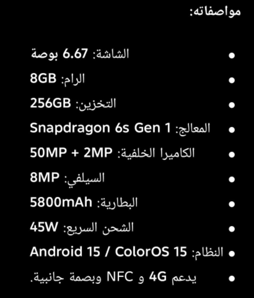 سعر 80 عنوان كراج شمال  ***********

نص مكتوب في الصور:
- مواصفاته:
- الشاشة: 6.67 بوصة
- الرام: 8GB
- التخزين: 256GB
- المعالج: Snapdragon 6s Gen 1
- الكاميرا الخلفية: 50MP + 2MP
- السيلفي: 8MP
- البطارية: 5800mAh
- الشحن السريع: 45W
- النظام: Android 15 / ColorOS 15
- يدعم 4G و NFC وبصمة جانبية.