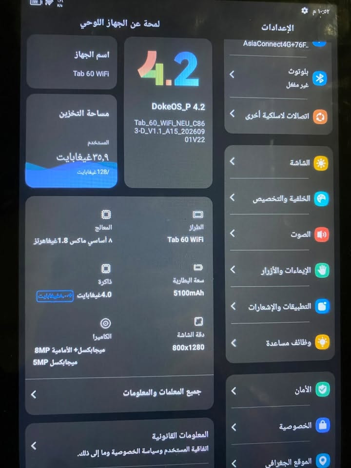ايباد بلاك فيو ٦٠ وايفاي  ذاكره ١٢٨ كامرات حلوه مال تصفح ودراسه والعاب اخذته قبل سبوع وريد ابيع اخذته٢٠٠ ابيع ١٨٥ 
***********

نص مكتوب في الصور:
- ١٠:٥٢ م
- لمحة عن الجهاز اللوحي
- اسم الجهاز
- Tab 60 WiFi
- مساحة التخزين
- المستخدم
- ٣٥,٩ غيغابايت
- 128 غيغابايت
- المعالج
- ٨ أساسي ماكس 1.8 غيغاهرتز
- ذاكرة
- 4.0 غيغابايت + (ممتاز 4.0 غيغابايت)
- الكاميرا
- الأمامية 8MP
- ميغابكسل + 5MP
- ميغابكسل
- جميع المعلمات والمعلومات
- المعلومات القانونية
- اتفاقية المستخدم وسياسة الخصوصية وما إلى ذلك.
- 4.2
- DokeOS_P 4.2
- Tab_60_WiFi_NEU_C86
- 3-D_V1.1_A15_202609
- 01V22
- الطراز
- سعة البطارية
- 5100mAh
- دقة الشاشة
- 800x1280
- الإعدادات
- AsiaConnect4G+76F..
- بلوتوث
- غير مفعل
- اتصالات لاسلكية أخرى
- الشاشة
- الخلفية والتخصيص
- الصوت
- الإيماءات والأزرار
- التطبيقات والإشعارات
- وظائف مساعدة
- الأمان
- الخصوصية
- الموقع الجغرافي