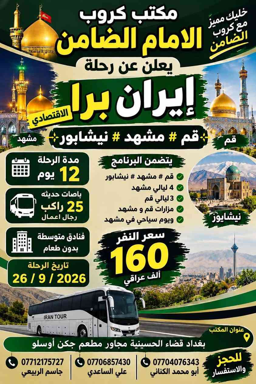 على بركة الله تعالى يعلن
مكتب كروب الامام الضامن /بغداد/قضاء الحسينية    عن جدول الرحلات الاسبوعي ليومي  #الاثنين #الثلاثاء #رحلة #إيران_بري.   9/26  مقاعد محدوده سارع بتسليم الجوازات باقي مقاعد محدوده عنوان المكتب قضاءالحسينية مجاور مطعم جكن اوسلو للحجز والاستفسار الاتصال بل الأرقام 

*********** #ابو_محمد_الكناني 

*********** #علي_الساعدي 

*********** #جاسم_الربيعي التفاصيل داخل البوسترات 👇👇👇

نص مكتوب في الصور:
- مكتب كروب الامام الضامن لزيارة العتبات المقدسة داخل وخارج العراق عمرة ايران ( برنامج يوم الاثنين ) سيارة رقم 1 إلى كربلاء المقدسة والعلوية شريفة وقت الانطلاق الساعة 3 عصراً والعودة بعد صلاة الفجر سعر النفر 10 الاف مرجع سيارة رقم 2 إلى كربلاء المقدسة ومدينة الزائرين وقت الانطلاق الساعة 8 ليلاً والعودة الساعة 5 صباحاً سعر النفر 7 الاف مرجع سيارة رقم 3 إلى النجف الأشرف وقت الانطلاق الساعة 10 ليلاً والعودة الساعة 8 صباحاً سعر النفر 10 الاف مرجع للحجز والاستفسار الاتصال على الارقام واتساب جاسم الربيعي *********** علي الساعدي *********** ابو محمد الكناني *********** عنوان المكتب بغداد قضاء الحسينية الراشدية نهاية الجريخي مقابل جامع الشهيد رائد
- مكتب كروب الإمام الضامن لزيارة العتبات المقدسة داخل وخارج العراق عمرة ايران برنامج يوم الثلاثاء سيارة رقم 1 إلى كربلاء المقدسة وقت الانطلاق الساعة 3 عصراً والعودة ليلاً بعد اكتمال الزيارة سعر النفر 7 الافت مرجع سيارة رقم 2 إلى كربلاء المقدسة ومدينة الزائرين وقت الانطلاق الساعة 8 ليلاً والعودة الساعة 5 صباحاً سعر النفر 7 الافت مرجع سيارة رقم 3 إلى النجف الأشرف وقت الانطلاق الساعة 10 ليلاً والعودة الساعة 8 صباحاً سعر النفر 10 الافت مرجع للحجز والاستفسار الاتصال على الأرقام واتساب جاسم الربيعي *********** علي الساعدي *********** ابو محمد الكناني *********** مقبرة وادي السلام النجف الأشرف كربلاء المقدسة - ما بين الحرمین عنوان المكتب بغداد قضاء الحسينية الراشدية نهاية الجريخي مقابل جامع الشهيد رائد
- مكتب كروب الامام الضامن كرو ب الامام الضامن بتأريخ 26 / 9 / 2026 يعلن عن رحلة # إيران_البرى برنامج Vip الذهبي مدة الرحلة 12 يوماً يتضمن البرنامج قم - كاشان - نيشابور - مشهد قم ثلاث ليلي أربع ايام فندق فيروزة ثلاث وجبات طعام في قم مشهد أربع ليلي خمسة ايام فندق شباهنك ثلاث وجبات طعام #بنظام_البوفيه_المفتوج ويوم سياحي قي مشهد مزارات قم و مشهد رحلة الى كاشان شلالات نياسر مدفوعة الثمن ثلاث وجبات طعام بنظام البوفيه المفتوح فنادق 3 حقيقيه باصات حديثه 25 راكب رجال اعمال سعر النفر 250 الف عراقي عنوان المكتب بغداد - قضاء الحسينية مجاور مطعم جكن اوسلو للحجز والاستفسار ابو محمد الكناني *********** علي الساعدي *********** جاسم الربيعي *********** خليك مميز مع كروب الضامن
- خليك مميز مع كروب الضامن مكتوب كروب الامام الضامن يعلن عن رحلة إيران برا الاقتصادي قم قم # مشهد # نيشابور # مشهد مدة الرحلة 12 يوم يتضمن البرنامج قم # مشهد # نيشابور 4 ليالي مشهد 3 ليالي قم مزارات قم و مشهد ويوم سياحي في مشهد باصات حديثه 25 راكب رجال اعمال فنادق متوسطة بدون طعام تاريخ الرحلة 26 / 9 / 2026 سعر النفر 160 ألف عراقي نيشابور عنوان المكتب بغداد قضاء الحسينية مجاور مطعم جكن أوسلو للحجز والاستفسار *********** أبو محمد الكناني *********** علي الساعدي *********** جاسم الربيعي