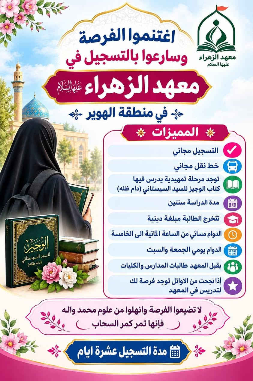 @الكل
#عز_الدين_سليم
#قضاء_المدينة
#قضاء_الصادق

نص مكتوب في الصور:
- معهد الزهراء عليها السلام
- في قضاء الهوير
- افتتاح معهد الزهراء عليها السلام
- فرصة مميزة لبناء جيل واع ومؤمن ..
- لينهض برسالة أهل البيت عليهم السلام
- شروط القبول في المعهد
- 1
- القبول المباشران تكون حاصلة على
- شهادة الثالث متوسط.
- 2
- ان تكون حاصلة على شهادة السادس
- الإبتدائي ويتم قبولها في المرحلة التمهيدية
- وعند اجتياز التمهيدي تقبل في المعهد.
- 3
- العمر من 15 سنة فما فوق.
- 4
- تتخرج الطالبة مبلغة وتمارس عملها
- التبليغي في المجتمع.
- 5
- ان تلتزم بالزي الحوزوي
- (عباءة الرأس).
- 6
- التسجيل مجاني وخطوط النقل
- مجانية للطالبة.
- معاً..
- نصنع جيلاً
- مَبَلّغاً
- لتتبقى رسالة الزهراء عليها التلام نوراً في مجتمعنا
- اغتنموا الفرصة وسارعوا بالتسجيل في معهد الزهراء عليها السلام في منطقة الهوير المميزات التسجيل مجاني خط نقل مجاني توجد مرحلة تمهيدية يدرس فيها كتاب الوجيز للسيد السيستاني (دام ظله) مدة الدراسة سنتين تتخرج الطالبة مبلغة دينية الدوام مسائي من الساعة الثانية الى الخامسة الدوام يومي الجمعة والسبت يقبل المعهد طالبات المدارس والكليات إذا نجحت من الاوائل توجد فرصة لك لتدريس في المعهد لا تضيعوا الفرصة وانهلوا من علوم محمد واله فإنها تمر كمر السحاب مدة التسجيل عشرة ايام
- افتتاح معهد الزهراء (عليها السلام) للعلوم الدينية في قضاء الهوير شارع دائرة الكهرباء مقابل مدرسة ثانوية الزهور يوجد خط لنقل الطالبات مدة الدراسة سنتين تدرس الطالبة فيهما الفقه العقائد النحو المنطق السيرة الأخلاق بالإضافة إلى ورشات تنموية يقبل المعهد الطالبات في المرحلة الثانية الدارسات للمرحلة الأولى في الحوزات والمدارس الأخرى بشرط جلب وثيقة المرحلة الأولى للتسجيل الاتصال على الأرقام التالية *********** | ***********