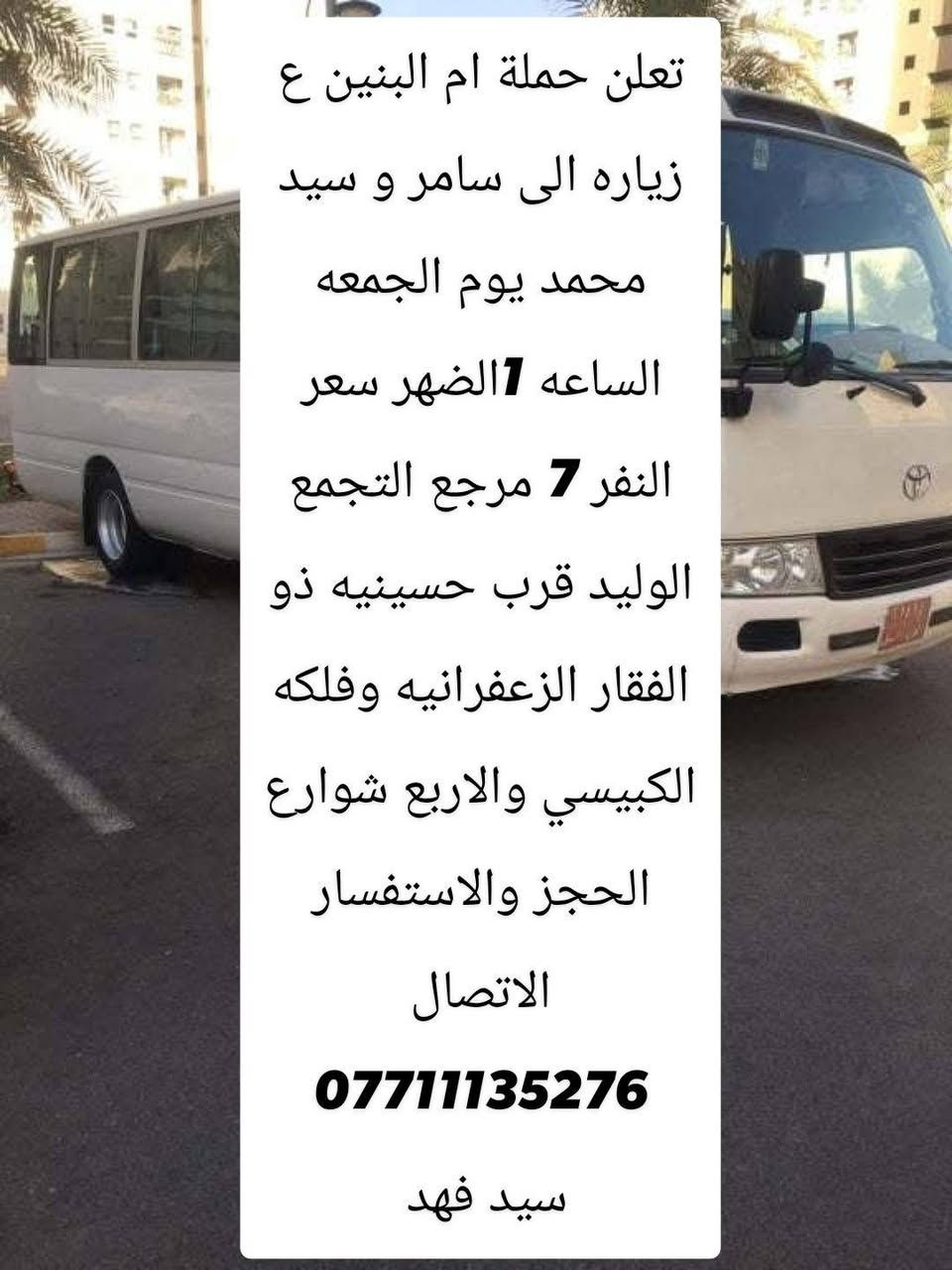 لا توجد تفاصيل

نص مكتوب في الصور:
- تعلن حملة ام البنين ع زياره الى الحاج يوسف وكرز الدين و سيد كيطان يوم الجمعه الساعه 5 الصبح سعر النفر 7 مرجع التجمع الوليد قرب حسينيه ذو الفقار الزعفرانيه وفلكه الكبيسي والاربع شوارع الحجز والاستفسار الاتصال *********** سيد فهد
- تعلن حملة ام البنين ع زياره الى سامر و سيد محمد يوم الجمعه الساعه 7 الظهر سعر النفر 7 مرجع التجمع الوليد قرب حسينيه ذو الفقار الزعفرانيه وفلكه الكبيسي والاربع شوارع الحجز والاستفسار الاتصال *********** سيد فهد