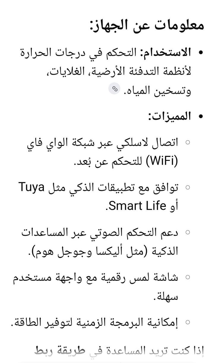 يم أعلى. سعر ابيع ***********

نص مكتوب في الصور:
- App control
- Voice control
- Energy Saving
- WiFi
- Power on
- Time Schedule
- معلومات عن الجهاز:
- • الاستخدام: التحكم في درجات الحرارة لأنظمة التدفئة الأرضية، الغلايات، وتسخين المياه. 🔗
- • المميزات:
- ◦ اتصال لاسلكي عبر شبكة الواي فاي (WiFi) للتحكم عن بُعد.
- ◦ توافق مع تطبيقات الذكي مثل Tuya أو Smart Life.
- ◦ دعم التحكم الصوتي عبر المساعدات الذكية (مثل أليكسا وجوجل هوم).
- ◦ شاشة لمس رقمية مع واجهة مستخدم سهلة.
- ◦ إمكانية البرمجة الزمنية لتوفير الطاقة.
- إذا كنت تريد المساعدة في طريقة ربط