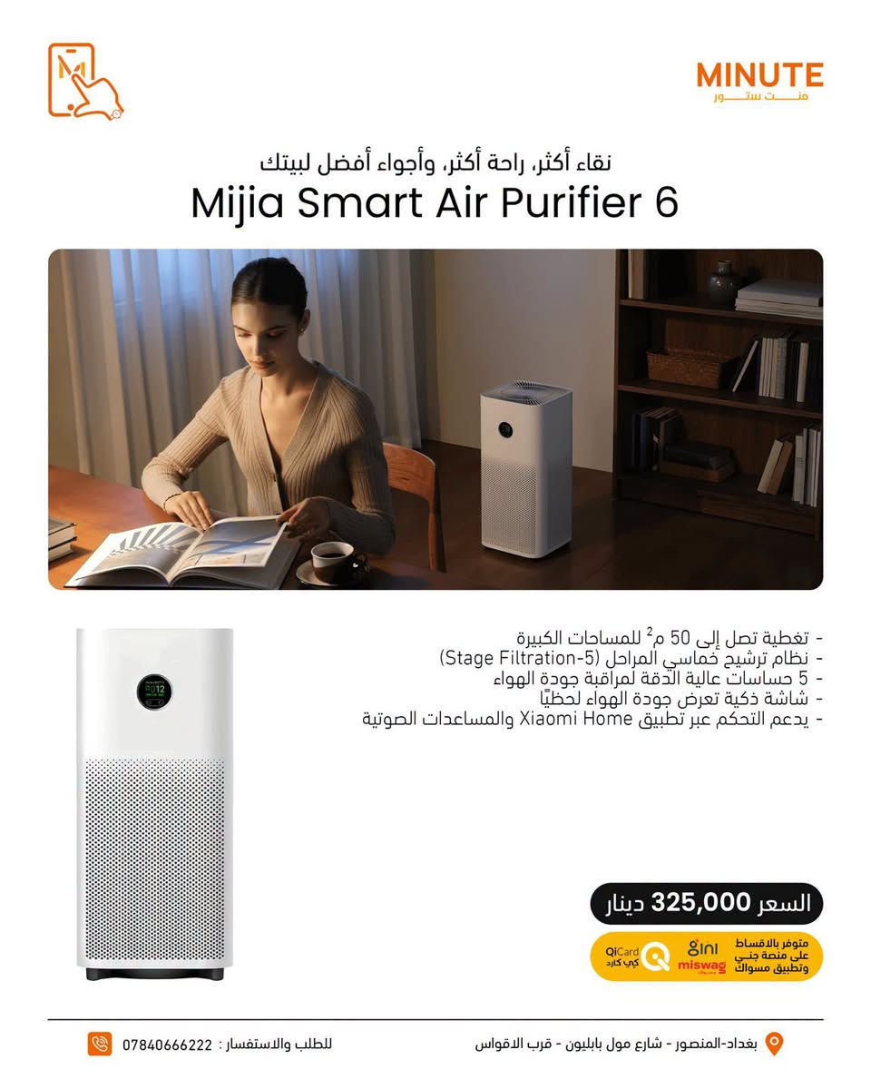 نَفَس أنظف… وراحة أكثر بكل لحظة🌿

منقيات الهواء من Xiaomi تخلي جو بيتك أنظف وأنعش، وتساعدك تتخلص من الغبار والجزيئات العالقة بالهواء بكفاءة عالية🔥🔥

🔷تقنية ذكية
🔷هواء انظف وانعش
🔷مثالية للبيت والمكتب
🔷تحكم ذكي وراحة أكبر

مع الفلاتر الاصلية حتى تحافظ على الاداء 😍😍🧡

إذا تهتم بنظافة الجو اللي تعيش بيه… اختيارك يبدأ من شاومي🔥🔥🔥

خدمة التقسيط متوفرة عبر تطبيق سوبر كي (سوق جني)  وتطبيق مسواك 🛒
حصراً للموظفين الموطّنة رواتبهم على مصرف الرافدين 💳🏦

خلّي مشترياتك أسهل وبدون تعب 😉🔥

https://app.gini.iq/deeplink/mint_store

🔷منصة مسواك
https://miswag.com/merchant/minute-store-mnt-stor

📍منت ستور – الاختيار الصح 

🚚 توصيل سريع لكل محافظات العراق
📞 ***********

 🕙ساعات الدوام: 
من9 صباحاً إلى 1 بعد منتصف الليل
عدا الجمعة 10 صباحاً الى 1 بعد منتصف الليل
📅 طيلة أيام الأسبوع — بدون عطلة 😍

تقدر تزورنا بأي وقت يناسبك 💪🔥

  
📍 بغداد – المنصور – شارع مول بابليون قرب الأقواس

نص مكتوب في الصور:
- MINUTE منت ستور
- هواء أنقى لمساحات كبيرة
- Xiaomi Smart Air Purifier Elite
- - تنقية هواء عالية الكفاءة مع فلتر HEPA متعدد الطبقات
- - إزالة الغبار، الدخان، الروائح والمواد المسببة للحساسية
- - شاشة OLED لعرض جودة الهواء لحظيا
- - تحكم ذكي عبر تطبيق Xiaomi Home
- - يدعم الأوامر الصوتية مع Google Assistant و Amazon Alexa
- - وضع نوم هادئ مع استهلاك منخفض للطاقة
- السعر 470,000 دينار
- متوفر بالاقساط على منصة جني وتطبيق مسواك و QiCard كي كارد
- بغداد - المنصور - شارع مول بابليون - قرب الاقواس
- للطلب والاستفسار : ***********
- MINUTE منت ستور تنفّس هواة نقياً، تنفّس بصحة Xiaomi Smart Air Purifier 4 Pro - تنقية قوية للهواء وإزالة الغبار والجسيمات الدقيقة - مناسب للمساحات الكبيرة التي تصل إلى 60 متر مربع - إزالة PM2.5 والجسيمات العالقة - فلتر عالي الكفاءة متعدد الطبقات - تحكم ذكي عبر تطبيق Mi Home - شاشة OLED لعرض جودة الهواء متوفر بالاقساط على منصة جني وتطبيق مسواك miswag QiCard كي كارد بغداد - المنصور - شارع مول بابليون - قرب الاقواس للطلب والاستفسار : ***********
- نقاء أكثر، راحة أكثر، وأجواء أفضل لبيتك
- Mijia Smart Air Purifier 6
- - تغطية تصل إلى 50 م2 للمساحات الكبيرة
- - نظام ترشيح خماسي المراحل (5-Stage Filtration)
- - 5 حساسات عالية الدقة لمراقبة جودة الهواء
- - شاشة ذكية تعرض جودة الهواء لحظيًا
- - يدعم التحكم عبر تطبيق Xiaomi Home والمساعدات الصوتية
- السعر 325,000 دينار
- متوفر بالاقساط
- على منصة جني
- وتطبيق مسواك miswag
- QiCard
- كي كارد
- بغداد-المنصور - شارع مول بابليون - قرب الاقواس
- MINUTE منت ستور فلاتر صغيرة... بس دورها كبير بدّل فلترك بانتظام وخلي نفس بيتك أنقى دوم Air Purifier 4 Lite Filter Air Purifier 4 Filter Air Purifier 4 Pro Filter Air Purifier 6 Filter Air Purifier 4 Compact Filter متوفر بالاقساط على منصة جني وتطبيق مسواك QiCard كي كارد بغداد - المنصور - شارع مول بابليون - قرب الاقواس للطلب والاستفسار : ***********