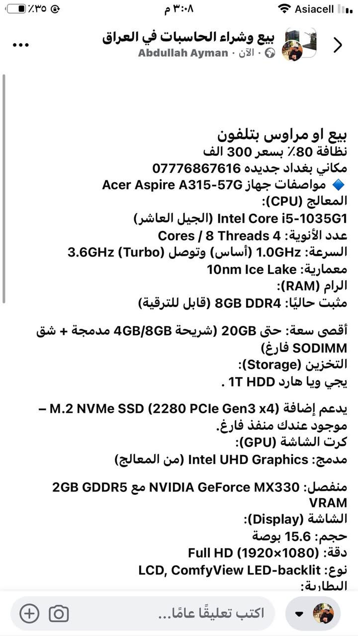٣٠٠وبيها مجال بطاريتها تعبانه
@إشارة

نص مكتوب في الصور:
- بيع او مراوس بتلفون
- نظافة 80٪ بسعر 300 الف
- مكاني بغداد جديده ***********
- مواصفات جهاز Acer Aspire A315-57G
- المعالج (CPU):
- Intel Core i5-1035G1 (الجيل العاشر)
- عدد الأنوية: 4 Cores / 8 Threads
- السرعة: 1.0GHz (أساس) وتوصل (3.6GHz Turbo)
- معمارية: 10nm Ice Lake
- الرام (RAM):
- مثبت حاليًا: 8GB DDR4 (قابل للترقية)
- أقصى سعة: حتى 20GB (شريحة 4GB/8GB مدمجة + شق SODIMM فارغ)
- التخزين (Storage):
- يجي ويا هارد 1T HDD .
- يدعم إضافة (M.2 NVMe SSD (2280 PCIe Gen3 x4 –
- موجود عندك منفذ فارغ.
- كرت الشاشة (GPU):
- مدمج: Intel UHD Graphics (من المعالج)
- منفصل: NVIDIA GeForce MX330 مع 2GB GDDR5 VRAM
- الشاشة (Display):
- حجم: 15.6 بوصة
- دقة: Full HD (1920×1080)
- نوع: LCD, ComfyView LED-backlit
- البطارية:
