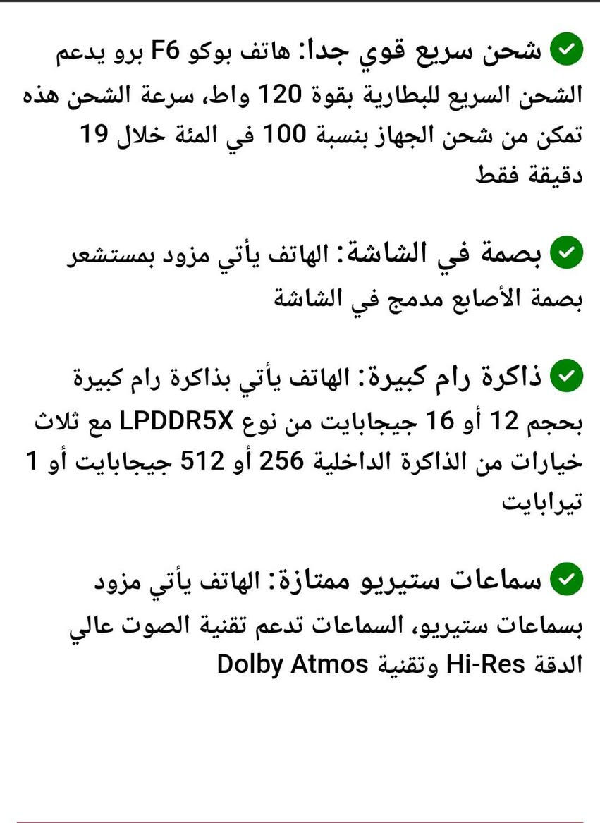 650 الف *********** دهوك, العراق

نص مكتوب في الصور:
- شحن سريع قوي جداً: هاتف بوكو F6 برو يدعم الشحن السريع للبطارية بقوة 120 واط، سرعة الشحن هذه تمكن من شحن الجهاز بنسبة 100 في المئة خلال 19 دقيقة فقط
- بصمة في الشاشة: الهاتف يأتي مزود بمستشعر بصمة الأصابع مدمج في الشاشة
- ذاكرة رام كبيرة: الهاتف يأتي بذاكرة رام كبيرة بحجم 12 أو 16 جيجابايت من نوع LPDDR5X مع ثلاث خيارات من الذاكرة الداخلية 256 أو 512 جيجابايت أو 1 تيرابايت
- سماعات ستيريو ممتازة: الهاتف يأتي مزود بسماعات ستيريو، السماعات تدعم تقنية الصوت عالي الدقة Hi-Res وتقنية Dolby Atmos
- معالج قوي جدا: الهاتف يأتي مزود بمعالج Snapdragon 8 Gen 2 بدقة تصنيع 4 نانومتر، المعالج يقدم أداء قوي جدا ويعتبر اقوى معالج هواتف أندرويد لسنة 2023 بدون منازع
- شاشة كبيرة: الهاتف يأتي بشاشة كبيرة الحجم مقاس 6.67 بوصة، الشاشة تغطي معظم مساحة واجهة الهاتف، ما عدا ثقب صغير للكاميرا الأمامية في اعلى وسط الشاشة
- شاشة اموليد ممتازة: يأتي هاتف بوكو F6 برو بشاشة ممتازة من نوع AMOLED، الشاشة بدقة 2K+ وتدعم تقنية HDR10+ و Dolby Vision وتدعم درجة سطوع عالية جدا تصل حتى 4000 شمعة
- نسخ مشاركة تحديد الكل
- تحديث الشاشة 120 هرتز
- كاميرا خلفية جيدة: الهاتف يأتي مزود بثلاث كاميرات خلفية بدقة 50 و 8 و 2 ميجابكسل، الكاميرات تقدم أداء في التصوير يعتبر جيد، مع دعم إمكانيات محترمة مثل تقنية التثبيت البصري OIS وتصوير الفيديو بدقة 8K بمعدل 24 إطار في الثانية
- بطارية كبيرة: الهاتف يأتي بسعة بطارية كبيرة (5000 مللي أمبير)
- التفصيلية
- RAM
- ١٦,٠+١٦,٠ ج.ب
- المعالج
- Snapdragon 8 Gen 2 Mobile Platform
- ثماني النواة بتردد يصل إلى
- ٣,١٩ جيجاهرتز
- إصدار نظام التشغيل
- WNKEUXM.C09.3.0.302.0
- إصدار Android
- BP2A.250605.031.A3 16
- تحديث أمان Android:
- 2026-07-01
- الطراز
- 23113RKC6G
- إصدار النطاق الأساسي
- MPSS.DE.3.0-GLB-0389647866
- إصدار النواة
- amroid13-8-00019--5.15.194
- gf4321180a397-ab15212794
- التخزين الداخلي
- التخزين المتوفر ٠,٩ ت.ب / التخزين
- الإجمالي ١ت.ب
- معلومات السلامة الهامة
- المعلومات القانونية
- الحالة