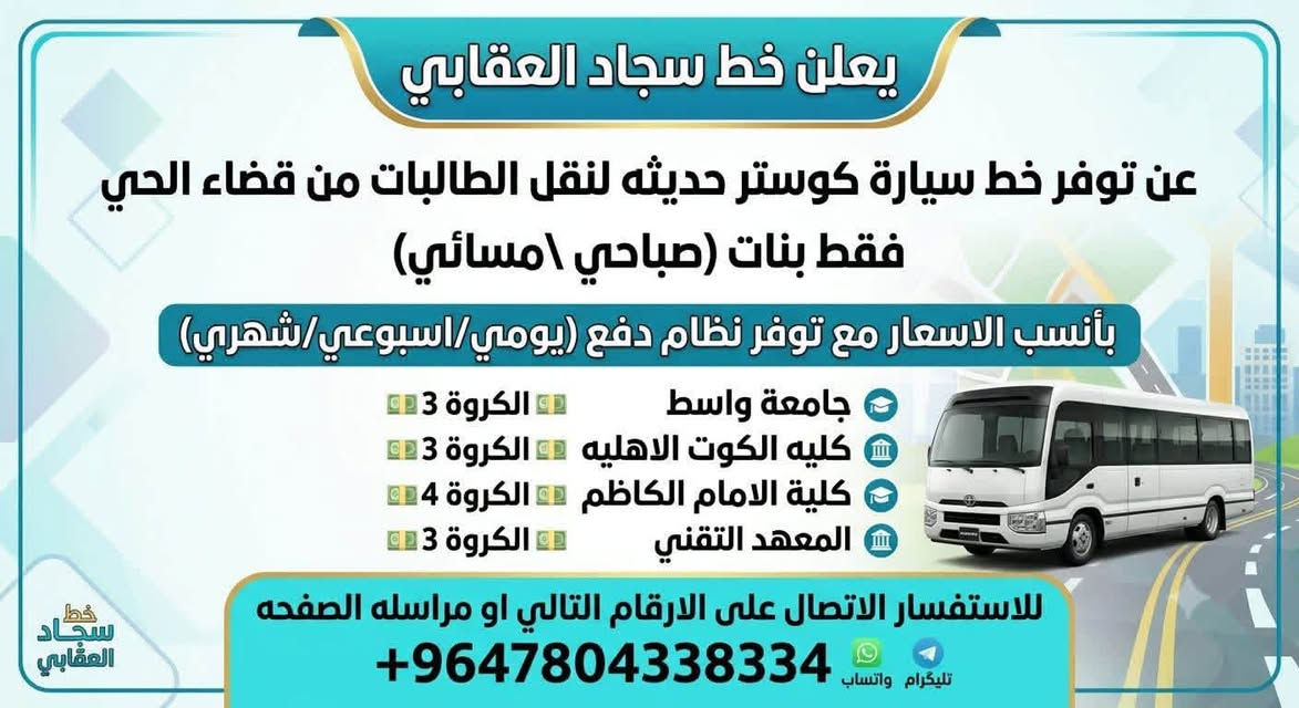 يتوفر خط من قضاء الحي. صباحي @مساىي.  جامعه واسط
جامعه واسط  @كليه الكوت الأهليه @المعهد تقني @موسى الكاظم ***********

نص مكتوب في الصور:
- يعلن خط سجاد العقابي عن توفر خط سيارة كوستر حديثه لنقل الطالبات من قضاء الحي فقط بنات (صباحي \ مسائي) بأنسب الاسعار مع توفر نظام دفع (يومي/اسبوعي/شهري) جامعة واسط الكروة 3 كليته الكوت الاهليه الكروة 3 كلية الامام الكاظم الكروة 4 المعهد التقني الكروة 3 للاستفسار الاتصال على الارقام التالي او مراسله الصفحه تليكرام واتساب +9647804338334 خط سجاد العقابي