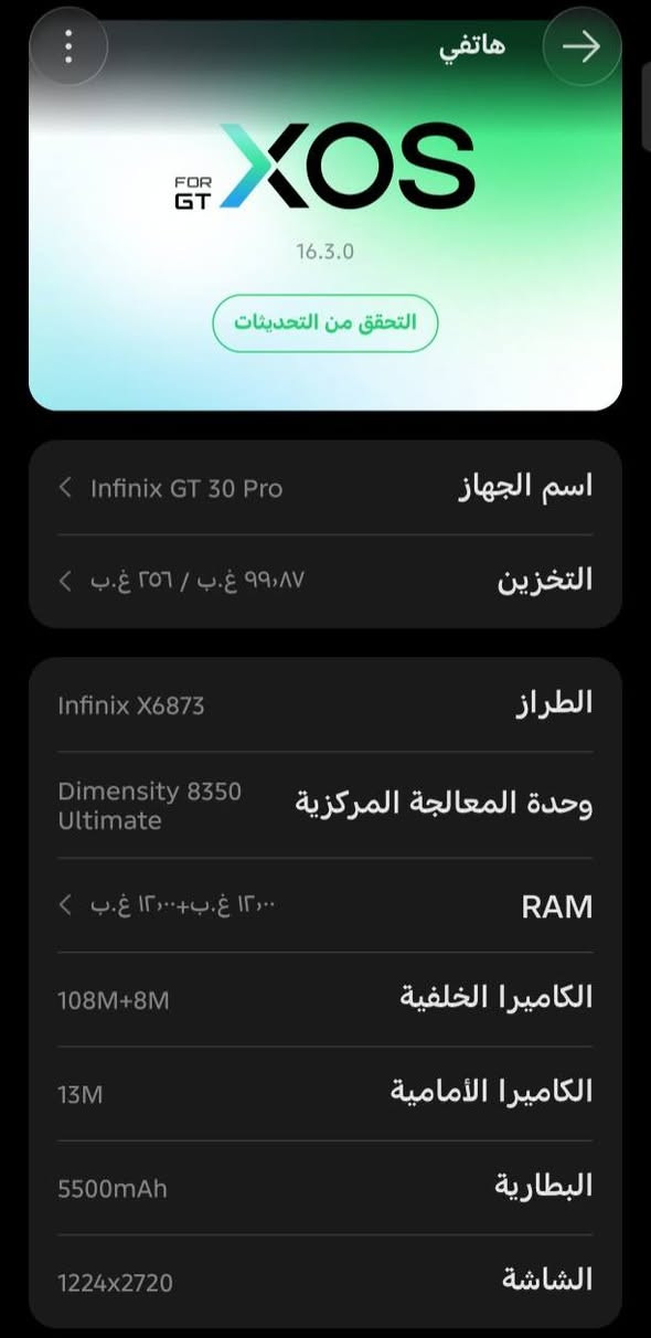 شاشة AMOLED بدقة 1.5 وتحديث 144 نظام All Day Full FPS لتجربة لعب سلسة . CE GT Trigger تحكم سريع مثل أجهزة الكونسول 25GB RAM كحد أقصى مع الذاكرة الممتدة

بطارية 5500mAh

شحن سریع 45 + شحن لاسلکی 30

كاميرا خلفية 8 + 108MP

كاميرا أمامية 13MP

يدعم 5 وNFC
كيكه 256
العشوايه 12+12
اسم الجهاز Infinix GT 30 Pro
السعر 425 وبي مجال
يشغل بل ببجي 120فريم
اذا رقمي ***********.         مستخدم.   اسبوعين

نص مكتوب في الصور:
- هاتفي XOS FOR GT 16.3.0 التحقق من التحديثات اسم الجهاز Infinix GT 30 Pro التخزين ٩٩,٨٧ غ.ب / ٢٥٦ غ.ب الطراز Infinix X6873 وحدة المعالجة المركزية Dimensity 8350 Ultimate RAM ١٢,٠٠ غ.ب+١٢,٠٠ غ.ب الكاميرا الخلفية 108M+8M الكاميرا الأمامية 13M البطارية 5500mAh الشاشة 1224x2720