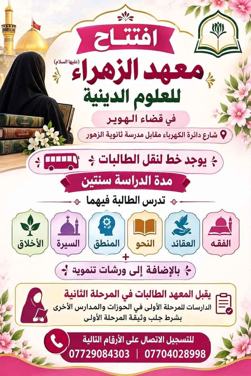 @الكل
#عز_الدين_سليم
#قضاء_المدينة
#قضاء_الصادق

نص مكتوب في الصور:
- معهد الزهراء عليها السلام
- في قضاء الهوير
- افتتاح معهد الزهراء عليها السلام
- فرصة مميزة لبناء جيل واع ومؤمن ..
- لينهض برسالة أهل البيت عليهم السلام
- شروط القبول في المعهد
- 1
- القبول المباشران تكون حاصلة على
- شهادة الثالث متوسط.
- 2
- ان تكون حاصلة على شهادة السادس
- الإبتدائي ويتم قبولها في المرحلة التمهيدية
- وعند اجتياز التمهيدي تقبل في المعهد.
- 3
- العمر من 15 سنة فما فوق.
- 4
- تتخرج الطالبة مبلغة وتمارس عملها
- التبليغي في المجتمع.
- 5
- ان تلتزم بالزي الحوزوي
- (عباءة الرأس).
- 6
- التسجيل مجاني وخطوط النقل
- مجانية للطالبة.
- معاً..
- نصنع جيلاً
- مَبَلّغاً
- لتتبقى رسالة الزهراء عليها التلام نوراً في مجتمعنا
- اغتنموا الفرصة وسارعوا بالتسجيل في معهد الزهراء عليها السلام في منطقة الهوير المميزات التسجيل مجاني خط نقل مجاني توجد مرحلة تمهيدية يدرس فيها كتاب الوجيز للسيد السيستاني (دام ظله) مدة الدراسة سنتين تتخرج الطالبة مبلغة دينية الدوام مسائي من الساعة الثانية الى الخامسة الدوام يومي الجمعة والسبت يقبل المعهد طالبات المدارس والكليات إذا نجحت من الاوائل توجد فرصة لك لتدريس في المعهد لا تضيعوا الفرصة وانهلوا من علوم محمد واله فإنها تمر كمر السحاب مدة التسجيل عشرة ايام
- افتتاح معهد الزهراء (عليها السلام) للعلوم الدينية في قضاء الهوير شارع دائرة الكهرباء مقابل مدرسة ثانوية الزهور يوجد خط لنقل الطالبات مدة الدراسة سنتين تدرس الطالبة فيهما الفقه العقائد النحو المنطق السيرة الأخلاق بالإضافة إلى ورشات تنموية يقبل المعهد الطالبات في المرحلة الثانية الدارسات للمرحلة الأولى في الحوزات والمدارس الأخرى بشرط جلب وثيقة المرحلة الأولى للتسجيل الاتصال على الأرقام التالية *********** | ***********