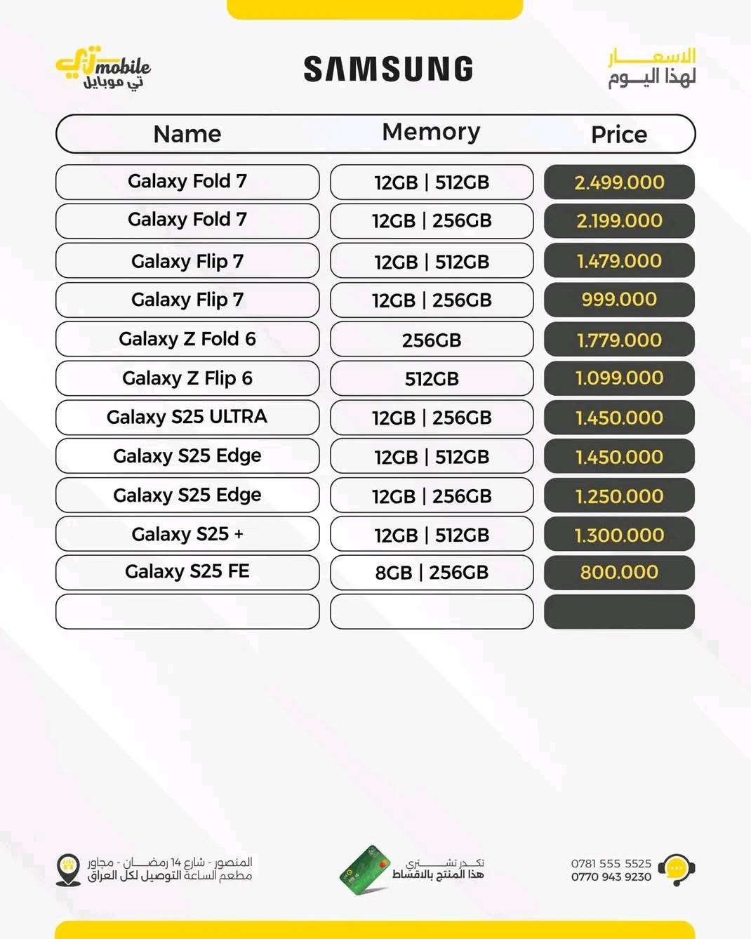 السلام عليكم سامسونك samsung z flib 6 جهاز شرق اوسط ذاكرة 512 بعدة بضمان وكالة تي مبايل كامراتة ومعالجة معروف ميحتاج اشرح علية جهاز مامستخدم استخدام قليل جدا سعر 500 الف العلم سعر جديد مليون او 100 رقم ***********

نص مكتوب في الصور:
- T_mobile تي موبايل SAMSUNG الأسعار لهذا اليوم Name Memory Price Galaxy Fold 7 12GB | 512GB 2.499.000 Galaxy Fold 7 12GB | 256GB 2.199.000 Galaxy Flip 7 12GB | 512GB 1.479.000 Galaxy Flip 7 12GB | 256GB 999.000 Galaxy Z Fold 6 256GB 1.779.000 Galaxy Z Flip 6 512GB 1.099.000 Galaxy S25 ULTRA 12GB | 256GB 1.450.000 Galaxy S25 Edge 12GB | 512GB 1.450.000 Galaxy S25 Edge 12GB | 256GB 1.250.000 Galaxy S25 + 12GB | 512GB 1.300.000 Galaxy S25 FE 8GB | 256GB 800.000 المنصور - شارع 14 رمضان - مجاور مطعم الساعة التوصيل لكل العراق تكدر تشتري هذا المنتج بالاقساط *********** ***********