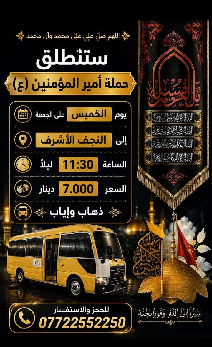 لا توجد تفاصيل

نص مكتوب في الصور:
- ستنطلق حملة أمير المؤمنين (ع) الى كربلاء يوم الخميس الساعة 12:30 ظهراً سعر النفر 5000 دينار نقطة مهمة لتسهيل أمر الزوار شارع المستشفى يم المستشفى بدايت شارع المواكب قرب مكان التجمع شارع المستشفى قرب موكب انصار الحجة (ع) قرب النافورة قرب صورة السيد للحجز والاستفسار *********** تقبل الله زيارتكم
- ستطلق حملة أمير المؤمنين (ع) الى كربلاء يوم الخميس الساعة 08:00 ليلاً سعر النفر 5000 دينار مكان التجمع قرب سيد شاكر قرب النافورة قرب مقر السرايا مبيت العودة الفجر للحجز والإستفسار ***********
- اللهم صلِّ علي محمد وآل محمد ستنطلق حملة أمير المؤمنين (ع) يوم الخميس على الجمعة إلى النجف الأشرف الساعة 11:30 ليلاً السعر 7.000 دينار ذهاب وإياب للحجز والاستفسار *********** سَيْرًا إِلَى اللَّهِ وَفَوْزًا بِجُنَّتِهِ
- اللهم صل على محمد وال محمد ستطلق حملة أمير المؤمنين (ع) الى الامام الكاظم عليه السلام يوم الاربعاء الساعه 3:00 ظهراً سعر النفر ٢,٠٠٠ دينار ذهاب وأياب *********** مكان التجمع شارع المستشفى بداية شارع المواكب قرب ملعب علي فاخر التجمع الثاني فلكه سوق شارع الشمري
- ستنطلق حملة أمير المؤمنين (ع) إلى كربلاء المقدسة يوم (- يوم الأربعاء ) كتابة اليوم هنا الساعة ( 3:00 ظهراً) كتابة الوقت هنا السعر (5000 دينار) كتابة السعر هنا مكان التجمع: شارع المستشفى، قرب سيد شاكر، قرب النافورة، قرب ملعب علي فاخر رقم: *********** زيارة مقبولة
