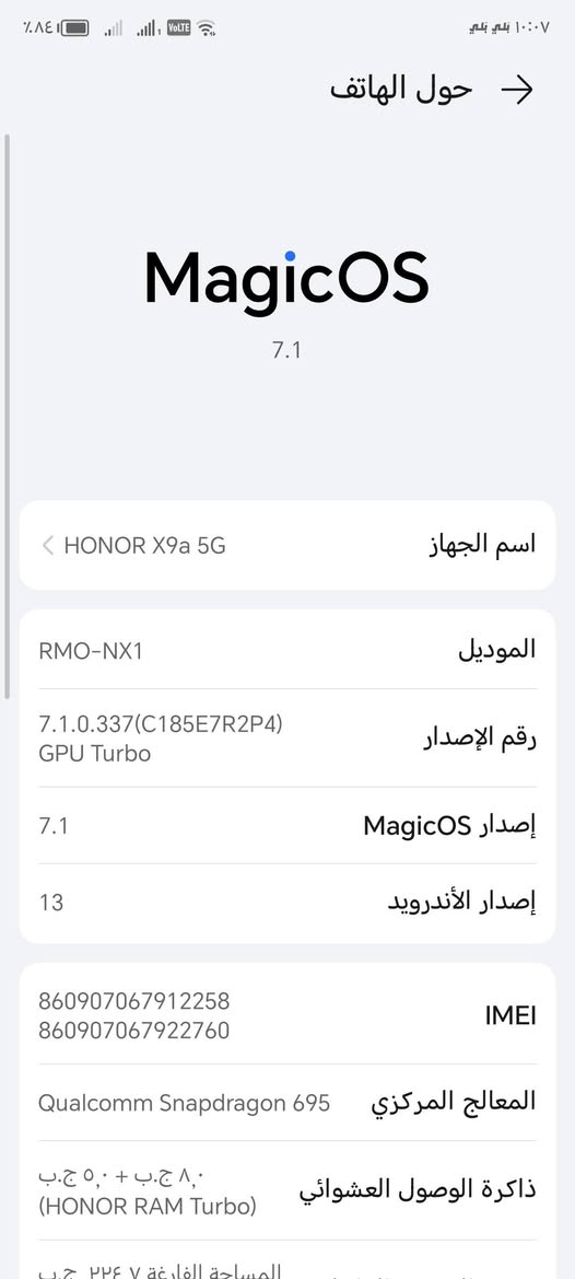 للمراوس

نص مكتوب في الصور:
- ١٠:٠٧ بلي بلي ٨٤% ٤ جيجا ٤ جيجا Volte حول الهاتف MagicOS 7.1 اسم الجهاز HONOR X9a 5G الموديل RMO-NX1 رقم الإصدار 7.1.0.337(C185E7R2P4) GPU Turbo إصدار MagicOS 7.1 إصدار الأندرويد 13 8609*********** 8609*********** IMEI المعالج المركزي Qualcomm Snapdragon 695 ذاكرة الوصول العشوائي ٨,٠ ج.ب + ٥,٠ ج.ب (HONOR RAM Turbo) المساحة الفارغة ٢٢٤,٧ ج.ب