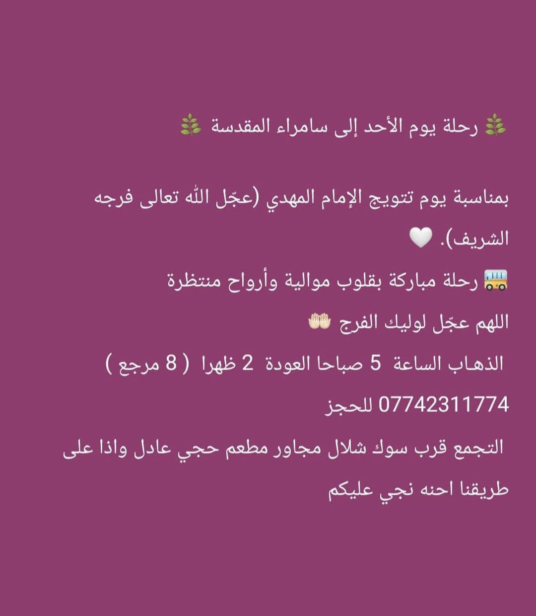 ((بسم الله الرحمن الرحيم ))
//حملـة _اهـالـي _منطـقة _الشعـب// _التجمع_ قرب_ سوك _شلال مجاور_ مطعم _حجي_ عادل// بإدارة الخادم  أبو حيدر
  جدول رحلاتنا إلى// سامراءالمقدسـة//  لإحياء مراسيم استشهاد الإمام الحسن العسكري ع السلام  
__________________________
🟢 الجمعـة رحلـة إلى//سامراء المقدسـة+ مرقد السيد محمد// الذهـاب الساعة  5 صباحا العودة  2 ظهرا  8 مرجع 
__________________________
🟢 الجمعة رحلـة الى /سامراءالمقدسـة+ مرقدالسيدمحمد// الذهاب الساعة  1 ظهرا  العودة  9 مساءا 8 مرجـع
__________________________
🟢 الجمعـة رحلـة إلى// سامـراءالمقدسة+ مرقد السيدمحمد// الذهاب الساعة  9 مساءا العودة  6 صباحا 8  رجع 
__________________________
🟢 السبت رحلة إلى //سامراء المقدسـة + مرقد السيد محمد// 
الذهـاب الساعة 5 صباحا العودة  2 ظهرا  8 مرجع 
__________________________
🟢السبت رحلة الى //سامراء المقدسـة + مرقد السيد محمد// الذهاب الساعة  1 ظهرا العودة  9 مساءا  8 مرجع 
__________________________
🟢 الاحد رحلة إلى// سامراء المقدسـة + مرقد السيد محمد//
الذهاب الساعة  5 صباحا العودة  2 ظهرا  8 مرجع 
___________________________
 🚌 كوسترات حديثة مكيفه 
للحجز والاستفسار اتصال  *********** 
حي أور_ الشعب_ البنوك_ صليخ _القاهره_ جامع النداء
