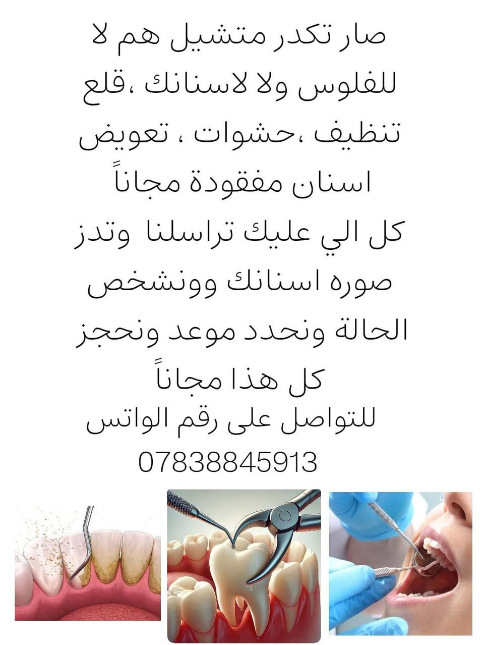 مجانا مجانا في بغداد

نص مكتوب في الصور:
- اسنانك توجعك ؟ محتار باسنانك ؟ عندك التزامات والف فلوس متكفي ؟ اسنانك تحتاج تنظيف حشوات تعويض جزيء قلع ،وماجل الموضوع بسبب مادي ؟
- صار تكدر متشيل هم لا للفلوس ولا لأسنانك ، قلع تنظيف ، حشوات ، تعويض اسنان مفقودة مجاناً كل الي عليك تراسلنا وتدز صوره اسنانك وونشخص الحالة ونحدد موعد ونحجز كل هذا مجاناً للتواصل على رقم الواتس ***********