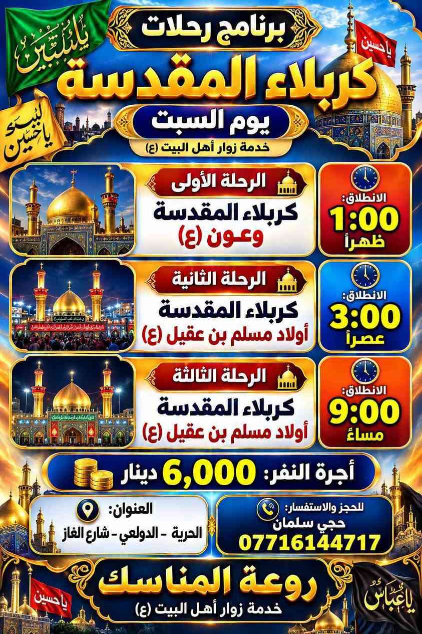 (حمله احباب الحسين واخيه ابا الفظل حملة احباب الحسين وأخيه ابا الفضل العباس لزياره العتبات المقدسه 
 ( 2026-9-19) يوم السبت

   
رحلة رقم واحد 

1 سامراء 

2 سيد محمد سبع الدجيل 

التجمع بل بعد صلاة الضهر  والعودة بعد إكمال الزيارة 

سعر النفر 10 مرجع قريب الدار 

رحلة رقم 2

1 علي ابن الحسين 

2شريفة بنت الامام الحسن 

3 كربلاء المقدسة 
 

التجمع بعد صلاة الضهر والعودة بعد إكمال الزيارة 

سعر النفر 10 مرجع قريب الدار 

رحلة رقم 3
 
كربلاء المقدسة 

التجمع 1 ضهرا  والعودة بعد إكمال الزيارة

سعر النفر 6 مرجع قريب الدار عند الرجوع التوقف في باب الاغا 
 

رحلة رقم  4

1 شريفة بنت الحسن

التجمع بل 2 ضهرا والانطلاق 2 ونص 

سعر النفر 6 الف مرجع مرجع قريب الدار

رحلة رقم 5

1كربلاء المقدسة 

الانطلاق 3 ضهرا والعودة 10 ليلا

 سعر النفر 6 الف مرجع

والعودة بعد اكمال الزيارة  وعند الرجوع التوقف في باب الاغا

رحلة رقم 6

1 سيد ادريس 

2 الاغا 

سعر النفر4 الف دينار مرجع قريب 

التجمع الساعة بل5 ونص عصرا الانطلاق 6 

العودة بعد اكمال المزارات

رحلة رقم7 

كربلاء المقدسة 

التجمع الساعة 9 ليلا والعودة بعد صلاة الفجر 

سعر النفر 6 مرجع قريب الدار
  

🌐عنوانة الدولعي شارع معمل الغازالقديم قرب حسينة
🌐الامام الحسين
📲  ***********سلمان

نص مكتوب في الصور:
- حملة أسباب الحسين وأخيه أبا الفضل العباس عليها السلام برنامج يوم السبت 1 سامراء المقدسة والسيد محمد الانطلاق : بعد صلاة الظهر العودة : بعد إكمال الزيارة أجرة النفر 10,000 دينار 2 العلويه شريفه بنت لامام الحسن كربلاء المقدسة + علي بن الحسين الانطلاق : بعد صلاة الظهر العودة : بعد إكمال الزيارة أجرة النفر 10,000 دينار 3 كربلاء المقدسة الساعة : 1:00 ظهراً أجرة النفر 6,000 دينار 4 العلويه شريفه بنت الإمام الحسن وعمران بن علي وعلي بن الحسين الساعة : 2:00 ظهراً أجرة النفر 7,000 دينار 5 كربلاء المقدسة وأولاد مسلم بن عقيل الساعة : 3:00 عصراً أجرة النفر 6,000 دينار 6 سيد إدريس ومخابز باب لاغا الساعة : 6:00 مساءً أجرة النفر 4,000 دينار 7 كربلاء المقدسة الساعة : 9:00 مساءً أجرة النفر 6,000 دينار لرعاية مناسبتكم *********** حجي سلمان
- برنامج رحلات
- يوم السبت
- خدمة زوار أهل البيت (ع)
- الرحلة الأولى
- وعون (ع)
- الانطلاق:
- 1:00
- ظهراً
- الرحلة الثانية
- أولاد مسلم بن عقيل (ع)
- 3:00
- عصراً
- الرحلة الثالثة
- 9:00
- مساءً
- أجرة النفر: 6,000 دينار
- العنوان:
- الحرية - الدولعي - شارع الغاز
- للججز والاستفسار:
- حجي سلمان
- ***********
- روعة المناسك