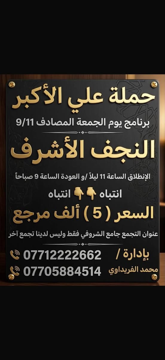#حملة_علي_الأكبر_بأدارة_محمد_الفريداوي
أهالي منطقة الشعب والمناطق المجاورة
الفرع الاول / الشعب جامع الشروفي
الفرع الثاني / حي أور حسينية المصطفى
زياراتنه يوميآ بانسب الاسعار
ومجاني ع مدار الأسبوع
انتباه انتباه زوارنا الكرام اسم الحملة
       (( حملة علي الأكبر )) 

   (( بأدارة محمد الفريداوي )) 

  لا يوجد غير اسم او اسم مركب
ارقام الحجز المثبتة امامكم
***********
***********
☝️☝️ ارقام الحملة فقط ليسه لدينا رقم اخر
👈👈  غير مسؤلين ع اي رقم اخر
_________👇 جدول الاسبوعي👇 __________
#يوم_الجمعة   كربلاء المقدسة
التجمع الساعة 8 ليلآ الانطلاق الساعة 9 ليلآ
الرجوع الساعة 5 فجرآ   ((السعر 3 الف مرجع))
#يوم_الجمعة   النجف الاشرف
التجمع الساعة 10ليلآ الانطلاق الساعة 11 ليلآ
الرجوع الساعة 9 صباحآ    ((السعر 5 الف مرجع))
___________________________________
#يوم_السبت   الكاظمية المقدسة
التجمع الساعة 4 عصرآ الانطلاق الساعة 5 عصرآ
الرجوع الساعة 10ليلآ    (( مجانآ 👉👈 مجانآ ))
___________________________________
انتضر برنامج يوم الاحد  🤌 حضرو عوائلكم للزيارات
