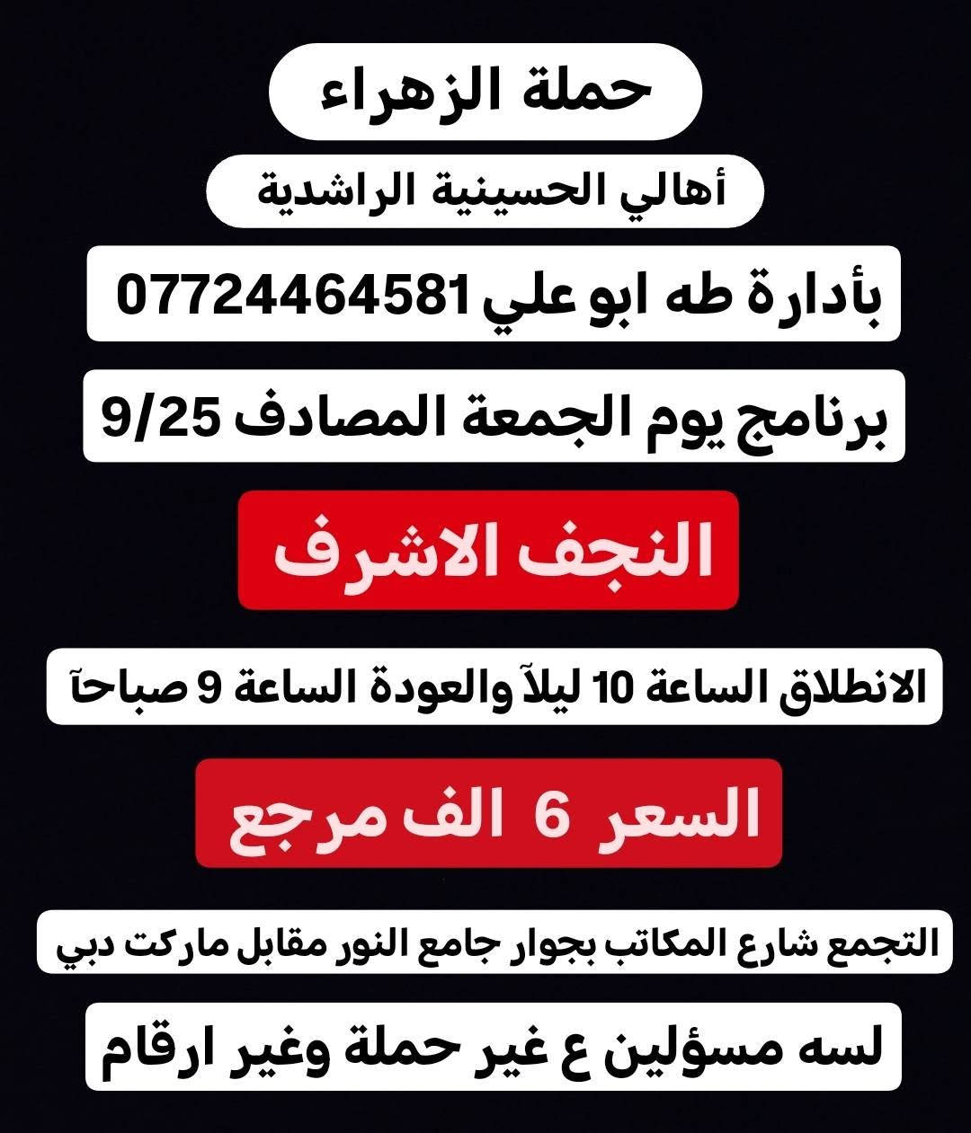 لا توجد تفاصيل

نص مكتوب في الصور:
- حملة الزهراء أهالي الحسينية الراشدية بأدارة طه ابو علي *********** برنامج يوم الجمعة المصادف 9/25 كربلاء المقدسة الانطلاق الساعة 8 ليلاً والعودة بعده صلا الفجر السعر 4 الف مرجع التجمع شارع المكاتب بجوار جامع النور مقابل ماركت دبي لسه مسؤولين ع غير حملة وغير ارقام
- حملة الزهراء أهالي الحسينية الراشدية بأدارة طه ابو علي *********** برنامج يوم الجمعة المصادف 9/25 النجف الاشرف الانطلاق الساعة 10 ليلاً والعودة الساعة 9 صباحاً السعر 6 الف مرجع التجمع شارع المكاتب بجوار جامع النور مقابل ماركت دبي لسه مسؤلين ع غير حملة وغير ارقام
