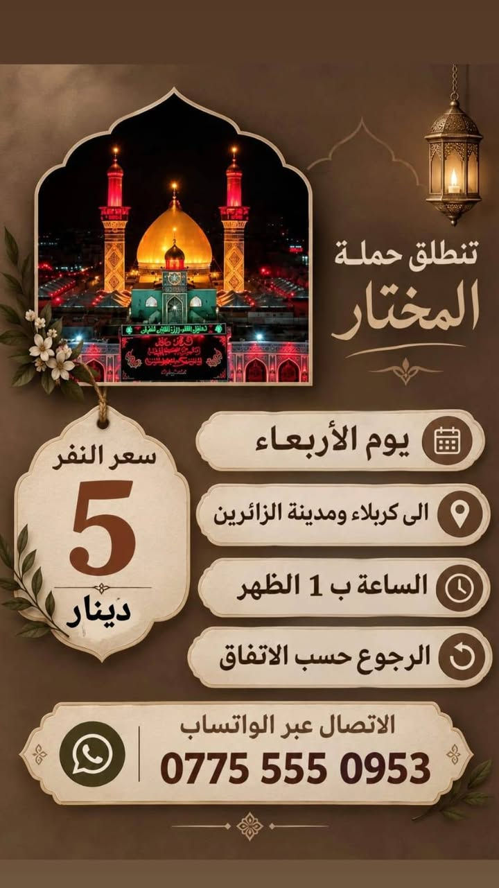 لا توجد تفاصيل

نص مكتوب في الصور:
- السَّلامُ عَلَيْكَ يا كَاظِمَ الغَيْظَ تنطلق حملة المختار سعر النفر 2000 دينار يوم الأربعاء الى الامام الكاظم الساعة ب 4 العصر الرجوع حسب الاتفاق الاتصال عبر الواتساب ***********
- تنطلق حملة المختار يوم الأربعاء الى كربلاء ومدينة الزائرين الساعة ب 1 الظهر الرجوع حسب الاتفاق سعر النفر 5 دينار الاتصال عبر الواتساب ***********