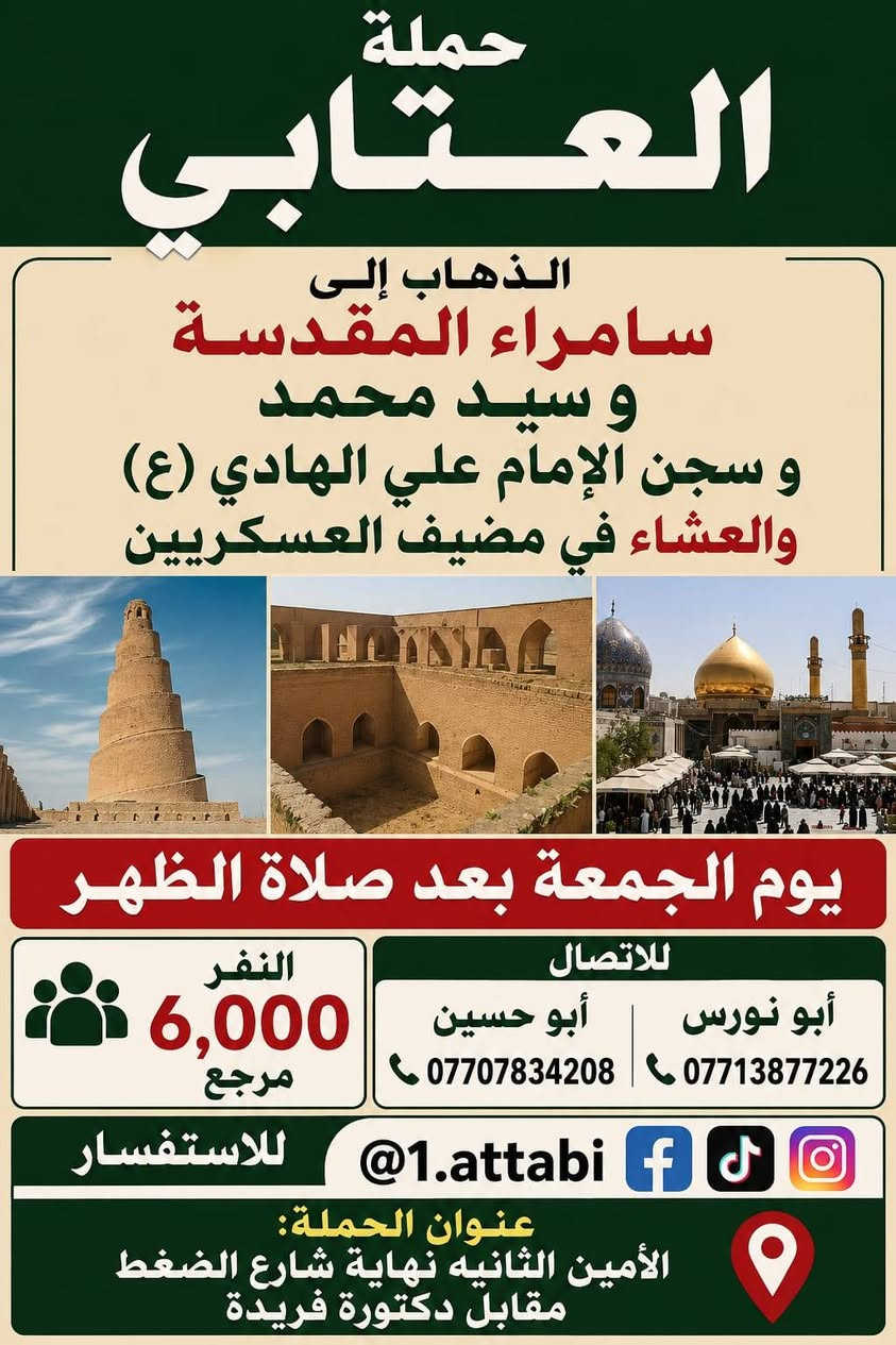 لا توجد تفاصيل

نص مكتوب في الصور:
- السلام عليك يا أبا الفضل العباس حملة العتابي الذهاب إلى كربلاء المقدسة يوم الخميس الساعة 8 ليلاً (مبيت) النفر 5,000 للاتصال للاستفسار @1.attabi أبو نورس *********** أبو حسين *********** عنوان الحملة: الأمين الثانية نهاية شارع الضغط مقابل دكتورة فريدة
- حملة العتابي الذهاب إلى كربلاء المقدسة يوم الخميس 5,000 النفر بعد صلاة الظهر للاتصال أبو نورس *********** أبو حسين *********** للاستفسار @1.attabi عنوان الحملة الأمين الثانيه نهاية شارع الضغط مقابل دكتورة فريدة
- حملة العتابي الذهاب إلى سامراء المقدسة و سيد محمد و سجن الإمام علي الهادي (ع) والعشاء في مضيف العسكريين يوم الجمعة بعد صلاة الظهر النفر 6,000 مرجع للاتصال أبو نورس *********** أبو حسين *********** للاستفسار @1.attabi عنوان الحملة: الأمين الثانيه نهاية شارع الضغط مقابل دكتورة فريدة