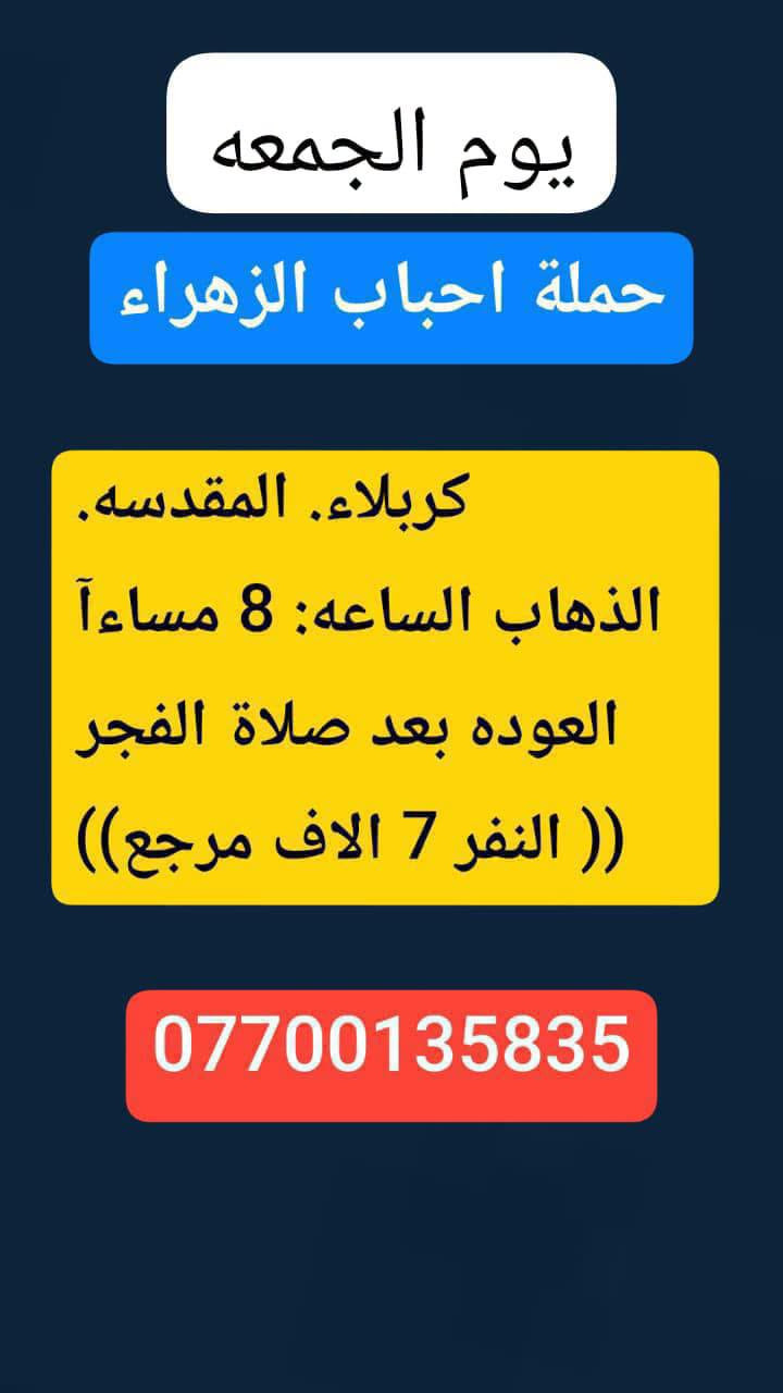 #حملة_احباب_الزهراء_
الحجز والاتصال مراسله💬 👇
الرقم واتساب
📲 *********** 🔻
(بآدارة صفاء موزان) الحسينيه الراشديه
علمآ نجيكم اقرب نقطه داله. علئ  🏠 بيتك
---------------------------------------------------------
          👇🌹🌹🌹🌹🌹🌹🌹🌹🌹👇
       برنامج يوم الجمعه
       كربلاء المقدسة    
   الذهاب الساعه :3 الضهرآ
   العوده الساعه  :10مساءا 
    ((النفر 7 الاف مرجع) )
---------------------------------------------------------
   🕌(برنامج يوم الجمعه)🕌
زياره الئ العلويه شريفه 
وكربلاء  المقدسه
الذاهب الساعه :4 العصر
 العوده بعد صلاة الفجر
((سعر النفر 10 الاف مرجع))
----------------------------------------------------------
      برنامج يوم_الجمعه
     برنامج  الكاظمية المقدسة 
    الساعة 4 عصرآ 
 والعودة الساعة 10 ليلآ 
     (( السعر 3 الف مرجع ))
----------------------------------------------------
    🕌برنامج يوم  الجمعه🕌                 
       كربلاء. المقدسه.
  الذهاب الساعه: 8 مساءآ
    العوده بعد صلاة الفجر
    (( النفر 7 الاف مرجع))
-------------------------------------------------------
            برنامج يوم الجمعه
            النجف الاشرف
        الذهاب ساعه :10 اليلآ
         العوده ساعه 8 صباحا
      (( النفر 10الاف مرجع))   

---------------------------------------------------------
للحجز والاستفسار 
أو مراسلة⬅️ علمآ نوصلكم اقرب نقطه داله   علمآ سيارة مكيفه حديثه 🚎
بآدارة صفاء موزان 
***********//📲الاتصال واتساب
***********📲الاتصل واتساب 
🙏نتمنى لكم زياره مقبوله أن شاء الله ودعاء مستجاب
ومن الله التوفيق-
