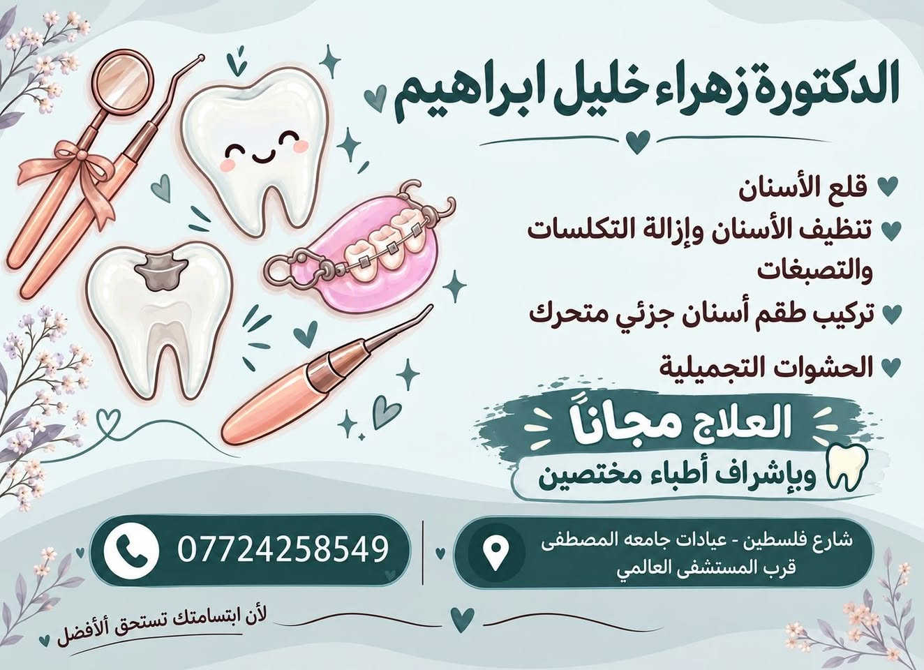 نقدّم لكم خدمات علاج الأسنان مجانًا وبإشراف أطباء مختصين، وبعناية واهتمام حتى تحصلون على ابتسامة صحية وجميلة 🤍🦷

نص مكتوب في الصور:
- الدكتورة زهراء خليل ابراهيم
- قلع الأسنان
- تنظيف الأسنان وإزالة التكسلات والتصبغات
- تركيب طقم أسنان جزئي متحرك
- الحشوات التجميلية
- العلاج مجاناً
- وبإشراف أطباء مختصين
- ***********
- شارع فلسطين - عيادات جامعه المصطفى
- قرب المستشفى العالمي
- لأن ابتسامتك تستحق الأفضل