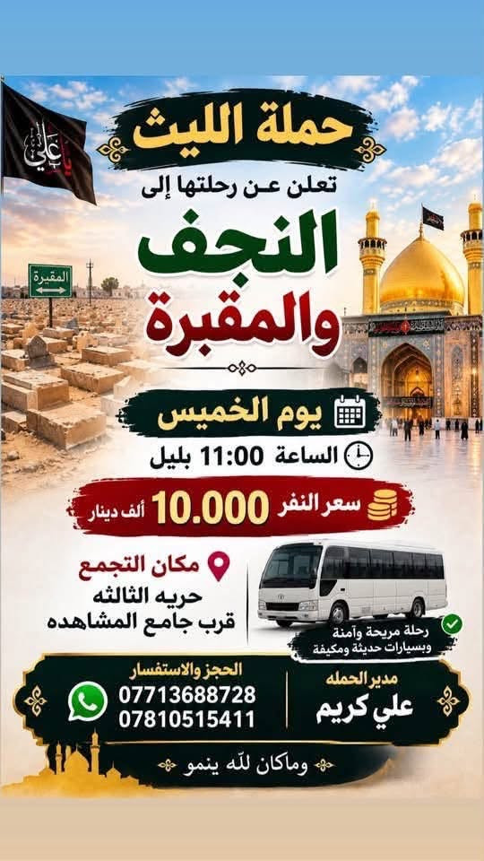 اللهم صلِ على محمد وال محمد
تعلن حملة الليث عن جدول رحلاتها لهذا الأسبوع:
✨ جدول هذا الأسبوع للزيارات ✨
🕌 يوم الخميس:
 كربلاء المقدسة | الساعة 12:30 ظهراً | السعر (7,000) الألف 
 النجف الأشرف | الساعة 11:00 مساءاً | السعر (10,000) الألف 
🕌 يوم الجمعة:
 كربلاء المقدسة | الساعة 8:00 مساءاً | السعر (7,000)الألف 
🕌
📞 للحجز والاتصال
 (متوفر واتساب):
***********
***********
👤 متعهد الحملة: 
علي كريم
📌 مكان الانطلاق: الحرية الثالثة - مقابل  جامع المشاهدة حملة الليث لزيارة العتبات المقدسة #الجميع #المشاهدين #المتابعين #لاصدقاء #الخميس #برنماج #الدور #دباش #الثالثه

نص مكتوب في الصور:
- حملة الليث تعلن عن رحلتها إلى كربلاء المقدسة يوم الخميس السَّاعة 12:30 ظهراً مكان التجمع حريه الثالثة قرب جامع المشاهدة رحلة آمنة ومريحة سيارة حديثة ومكيفة والرجوع أقرب نقطة ع عبيتكم نزلكم متعهد الحملة علي كريم للحجز والاستفسار *********** ***********
- حملة الليث تعلن عن رحلتها إلى النجف والمقبرة يوم الخميس الساعة 11:00 بليل سعر النفر 10.000 ألف دينار مكان التجمع حريه الثالثه قرب جامع المشاهده رحلة مريحة وآمنة وبسيارات حديثة ومكيفة الحجز والاستفسار *********** *********** مدير الحملة علي كريم وماكان لله ينمو