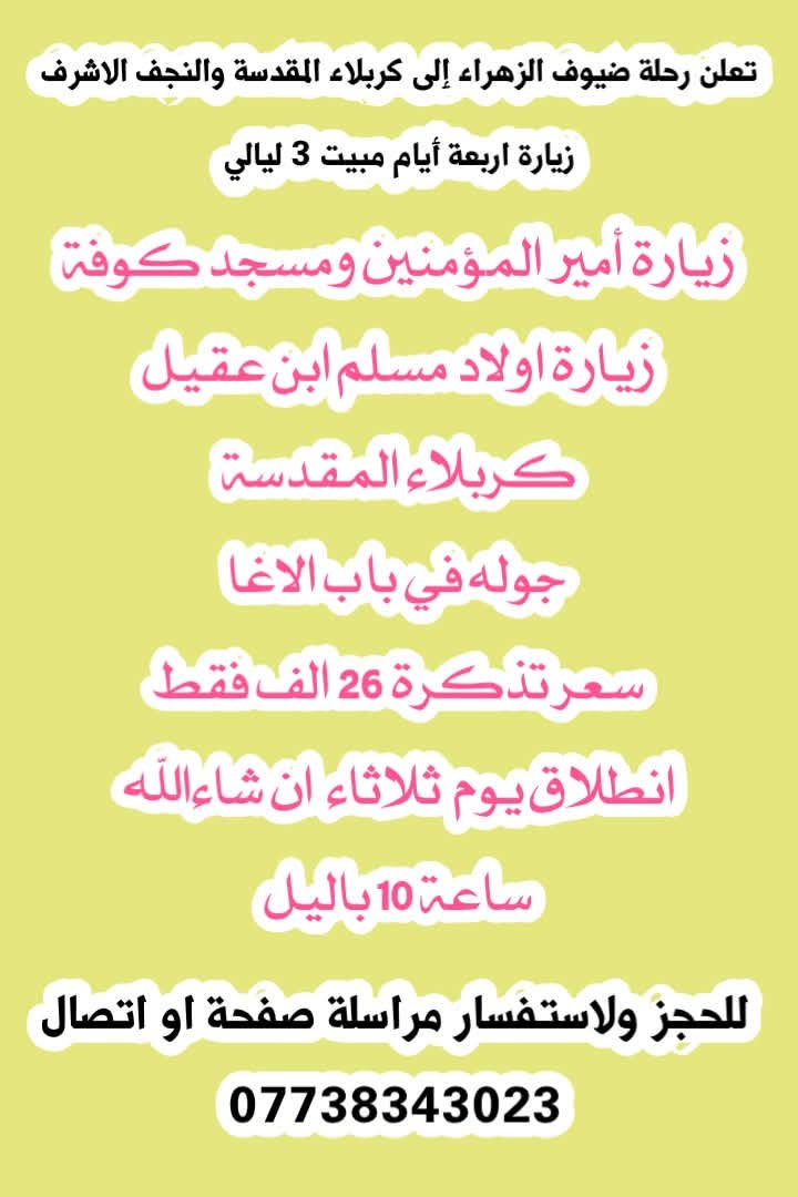 🩷تعلن رحلة ضيوف الزهراء رحلتين هاي اسبوع ان شاءالله🩷

🌷سليمانيه يوم جمعة السعر ١٨ الف فقط يوم واحد 🌷

🌷وكربلاء المقدسة يوم ثلاثاء السعر ٢٦ الف 🌷 

للحجز استفسار *********** واتساب

نص مكتوب في الصور:
- تعلن رحلة ضيوف الزهراء رحلتها يوم جمعة إلى سليمانية دوكان برنامج كتالي مصيف دوكان هواري شار مجدي مول جافيلاند العاب مطعم تاريخ ٩/٢٥ يوم واحد السعر 16 الف فقط انطلاق يوم جمعة ساعه 4 صباحا للحجز استفسار ***********
- تعلن رحلة ضيوف الزهراء إلى كربلاء المقدسة والنجف الاشرف زيارة اربعة أيام مبيت 3 ليالي زيارة أمير المؤمنين ومسجد كوفة زيارة اولاد مسلم ابن عقيل كربلاء المقدسة جوله في باب الاغا سعر تذكرة 26 الف فقط انطلاق يوم ثلاثاء ان شاء الله ساعة 10 باليل للحجز ولاستفسار مراسلة صفحة او اتصال ***********