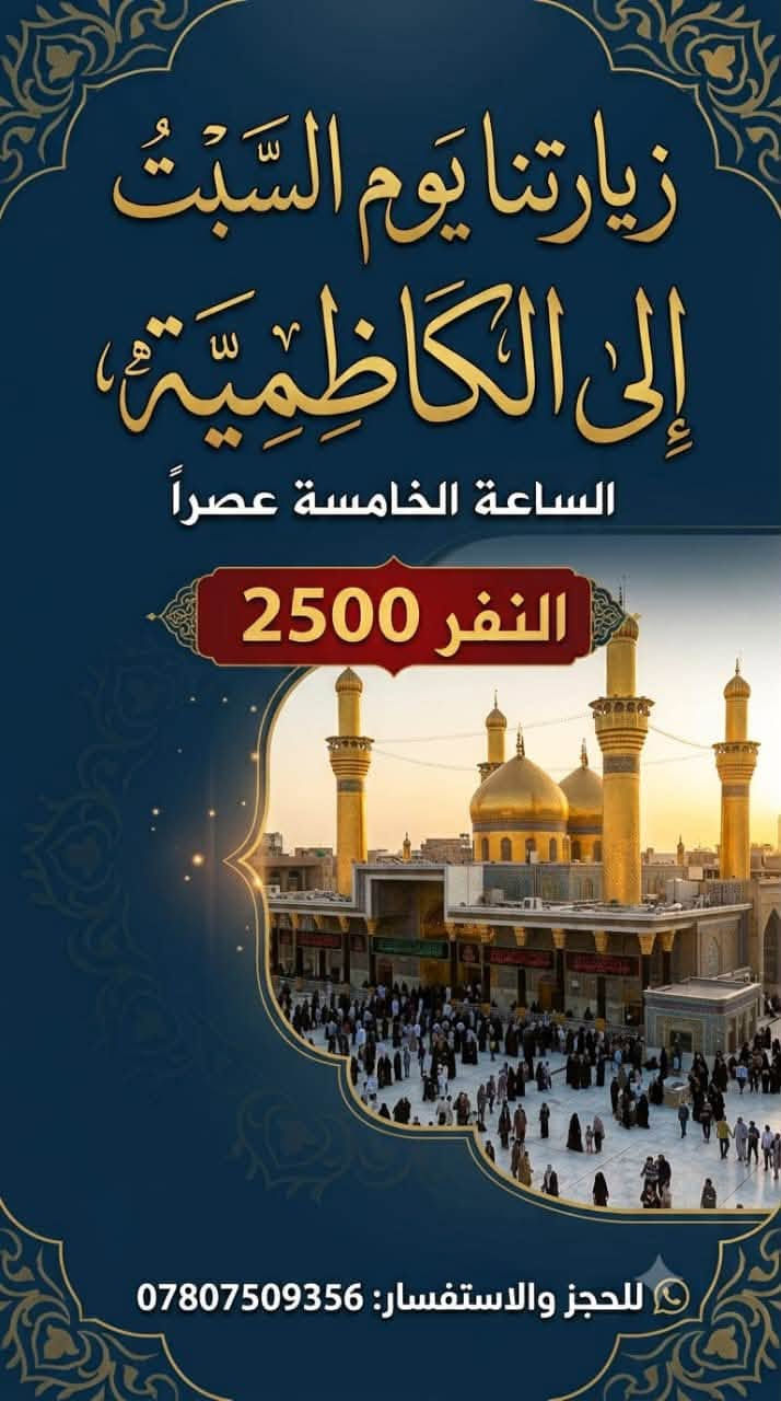 لا توجد تفاصيل

نص مكتوب في الصور:
- سفرتنا الترفيهية يوم السبت إلى ألعاب وحدائق زيونة السعر: 3,000 دينار الوقت: الساعة 4:00 عصراً الساعة بالايـد للحجز والامتفسار: ***********
- نتوجه يوم الاثنين إلى كربلاء لزيارة أولاد مسلم (ع) نتوجه يوم الاثنين إلى كربلاء لزيارة أولاد مسلم (ع) الساعة 2:00 ظهراً نفر 6 ***********
- زيارتنا يوم السَّبْتُ إلى الكاظمية، الساعة الخامسة عصراً النفر 2500 للحجز والاستفسار: ***********