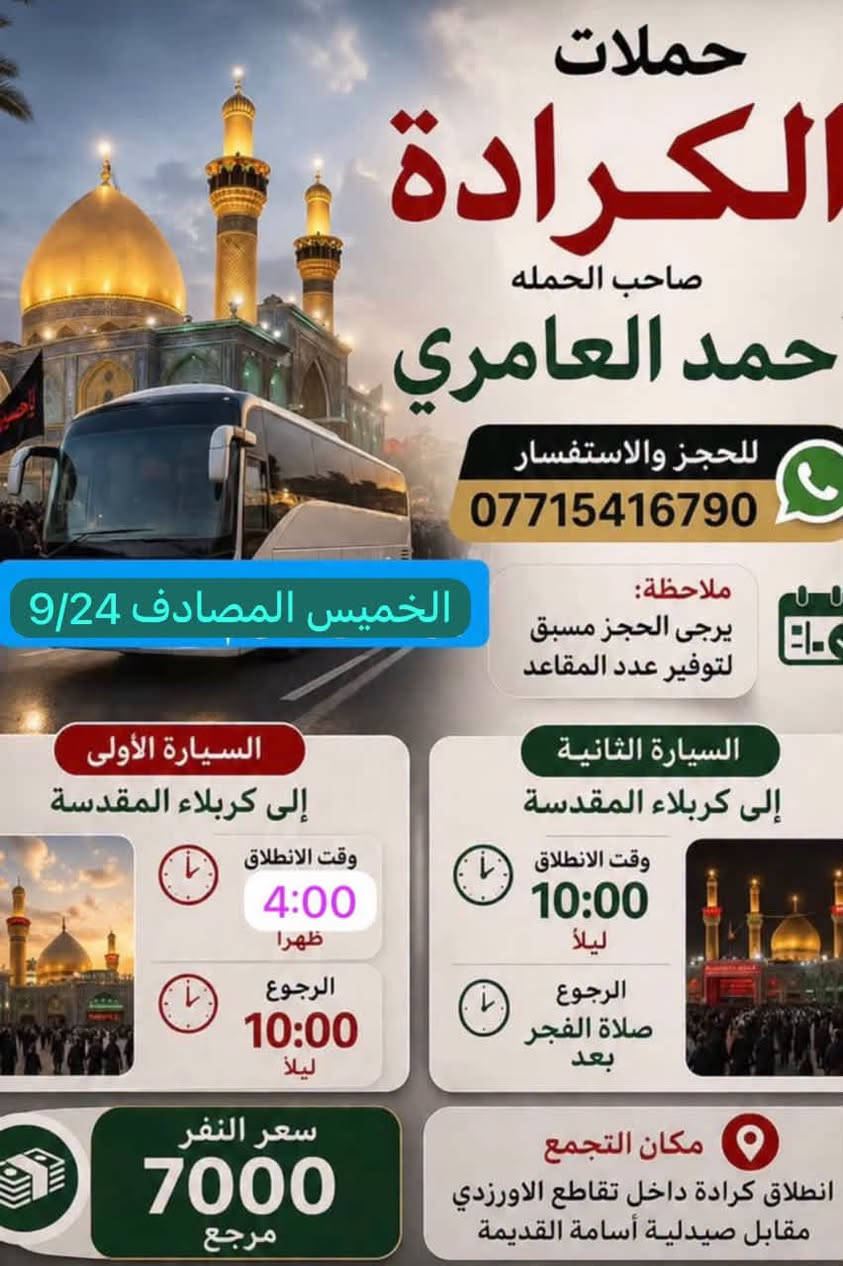 والحالة المادية ضعيفة يجي على حسابي ويامر أمر
الحجز والاستفسار ‏الاتصال على صاحب الحملة أحمد العامري *********** WhatsApp‏مكان تجمع الحملة والانطلاق كرادة داخل تقاطع الاورزدي قرب صيدلية أسامة القديم ملاحظه يرجى الحجز مسبق توفير 
المقاعد#كل_يوم_خميس_الى_كربلاء_الساعه_الثالثه ونص_عصرآ_والعوده_ليلآ#الجميع@@

نص مكتوب في الصور:
- حملات الكراده صاحب الحمله أحمد العامري للحجز والاستفسار *********** واتساب ملاحظة يرجى الحجز مسبق التوفير عدد المقاعد مكان التجمع والانطلاق كراده داخل تقاطع الأورزدي القديم حملات المصادف 9/25 يوم الجمعة الى النجف الاشراف ومقبره وادي السلام 2 السيارة وقت الانطلاق 11:00 ليلاً وقت الرجوع 8:00 صباحا سعر النفر 10 مرجع يرجى الحجز مسبق لتوفير عدد المقاعد
- حملات الكراده صاحب الحمله أحمد العامري *********** وتساب ملاحظة يرجى الحجز مسبق لتوفير عدد المقاعد مكان التجمع والانطلاق كراده داخل تقاطع الأوزدي القديم المصادف 9/25 يوم الجمعة الى سامراء المقدسه مرقد العسكريين (ع) و إلى مرقد السيد محمد (ع) 1 السيارة سعر النفر 10 مرجع وقت الانطلاق 5:00 صباحاً يرجى الحجز مسبق لتوفير عدد المقاعد
- حملات الكرادة صاحب الحملة حمد العامري للحجز والاستفسار *********** الخميس المصادف 9/24 ملاحظة: يرجى الحجز مسبق لتوفير عدد المقاعد السيارة الأولى إلى كربلاء المقدسة وقت الانطلاق 4:00 ظهرا الرجوع 10:00 ليلاً السيارة الثانية إلى كربلاء المقدسة وقت الانطلاق 10:00 ليلاً الرجوع بعد صلاة الفجر سعر النفر 7000 مرجع مكان التجمع انطلاق كرادة داخل تقاطع الاورزدي مقابل صيدلية أسامة القديمة
- حملات كرادة صاحب الحملة أحمد العامري للحجز والاستفسار *********** WhatsApp ملاحظة يرجى الحجز مسبق لتوفير عدد المقاعد يوم غدا الأربعاء إلى الإمام موسى الكاظم (عليها السلام) وقت الانطلاء 5:00 عصراً الرجوع 9:00 ليلاً سعر النفر 3000 مرجع مكان التجمع والانطلاق كراده داخل تقاطع الأورزدي مقابل صيدلية أسامة القديمة صيدلية