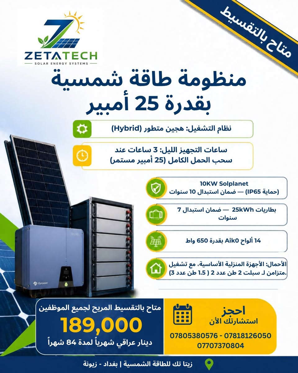 متوفر تجهيز وتنصيب منظومة طاقة شمسية⚡️
في كل منّ المحافظات الآتية : 
بابل - بغداد - كربلاء - نجف - ديوانية 
للآستفسار أكثر عن باقي المعلومات يرجى مراسلة الصفحة على فيسبوك واتساب على الرقم الآتي : ***********

نص مكتوب في الصور:
- متاح بالتقسيط
- ZETATECH
- SOLAR ENERGY SYSTEMS
- منظومة طاقة شمسية
- بقدرة 10 أمبير
- نظام التشغيل: هجين متطور (Hybrid)
- ساعات التجهيز الليل: 3 ساعات عند
- سحب الحمل الكامل (10 أمبير مستمر)
- 6KW Solplanet
- (حماية IP65) - ضمان استبدال 10 سنوات
- 10kWh بطاريتان - ضمان استبدال 7
- سنوات
- 6 ألواح Aik0 بقدرة 650 واط
- الأحمال المدعومة سبلت 1 طن، ثلاجة،
- كامبرات، شاشات، راوزك، وإنارة المنزل
- متاح بالتقسيط المريح لجميع الموظفين
- 94,000
- دينار عراقي شهرياً لمدة 84 شهراً
- احجز
- استشارتك الأن
- *********** - ***********
- ***********
- زيتا تك للطاقة الشمسية | بغداد - زيونة
- متاح بالتقسيط ZETATECH SOLAR ENERGY SYSTEMS منظومة طاقة شمسية بقدرة 15 أمبير نظام التشغيل: هجين متطور (Hybrid) ساعات التجهيز الليل: 3 ساعات عند سحب الحمل الكامل (15 أمبير مستمر) 6KW Solplanet (حماية IP65) - ضمان استبدال 10 سنوات بطاريات 15kWh - ضمان استبدال 7 سنوات 8 ألواح Aik0 بقدرة 650 واط الأحمال: الأجهزة المنزلية الكاملة، كاميرات مراقبة، مع سبلت 2 طن (أو سبلت 1 طن عدد 2) متاح بالتقسيط المريح لجميع الموظفين 117,000 دينار عراقي شهرياً لمدة 84 شهراً احجز استشارتك الآن *********** - *********** *********** زيتا تك للطاقة الشمسية | بغداد - زيونة
- بقدرة 20 أمبير
- سحب الحمل الكامل (20 أمبير مستمر)
- 8KW Solplanet
- بطاريات 20kWh - ضمان استبدال 7
- 12 ألواح Aiko بقدرة 650 واط
- الأحمال: الأجهزة المنزلية الكاملة، غسالة، مضخة
- (ماء، كاميرات، مع سبلت 2 طن + سبلت 1 طن
- 161,000
- بقدرة 25 أمبير
- سحب الحمل الكامل (25 أمبير مستمر)
- 10KW Solplanet
- بطاريات 25kWh - ضمان استبدال 7
- 14 ألواح Aiko بقدرة 650 واط
- الأحمال: الأجهزة المنزلية الأساسية، مع تشغيل
- متزامن لـ سبلت 2 طن عدد 2 ( 1.5 طن عدد 3)
- 189,000
- بقدرة 30 أمبير
- سحب الحمل الكامل (30 أمبير مستمر)
- بطاريات 30kWh - ضمان استبدال 7
- 16 ألواح Aik0 بقدرة 650 واط
- الأحمال:أجهزة المنزل المتنوعة، مضخات،
- كاميرات، مع سبلت 2 طن عدد 2 + سبلت 1 طن.
- 212,000