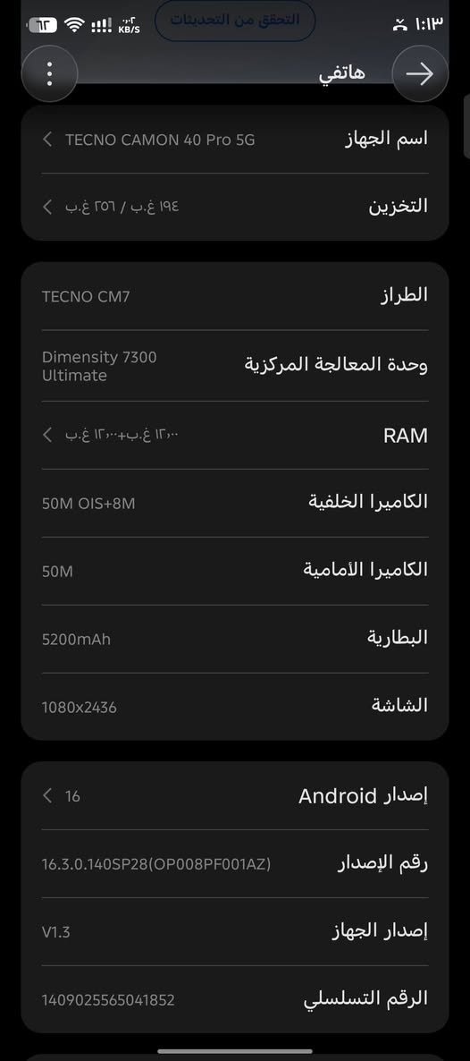 كامون 40 برو فايف جي 
جهاز حيل نضيف كارتون موجود وراس الشحن ولكيبل كامل ملحقاته رام 12+12 بوبجي 90 فريم 
سعر 300 وبي مجال حك الجيه

للتواصل  ***********

نص مكتوب في الصور:
- التحقق من التحديثات
- هاتفي
- اسم الجهاز TECNO CAMON 40 Pro 5G
- التخزين ١٩٤ غ.ب / ٢٥٦ غ.ب
- الطراز TECNO CM7
- وحدة المعالجة المركزية Dimensity 7300 Ultimate
- RAM ١٢,٠٠ غ.ب+١٢,٠٠ غ.ب
- الكاميرا الخلفية 50M OIS+8M
- الكاميرا الأمامية 50M
- البطارية 5200mAh
- الشاشة 1080x2436
- إصدار Android 16
- رقم الإصدار 16.3.0.140SP28(OP008PF001AZ)
- إصدار الجهاز V1.3
- الرقم التسلسلي 1409025565041852