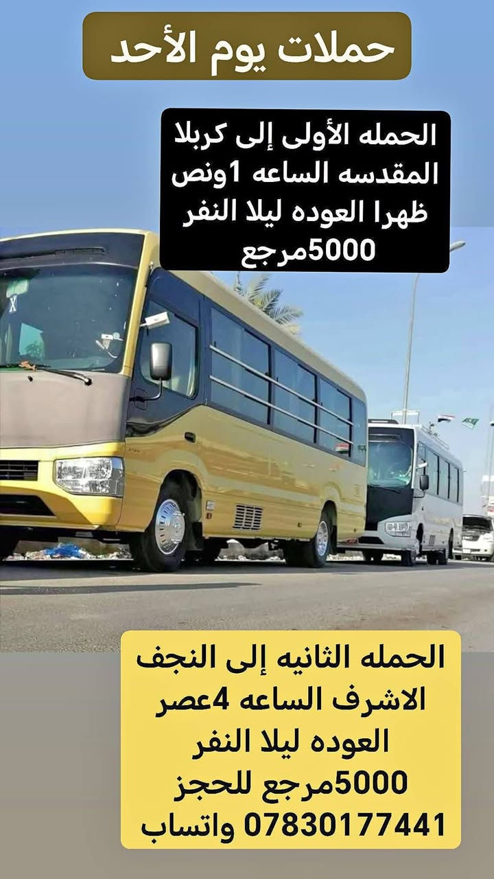 حملات اليقين 🚩
🛑غدا  يوم الأحد 📆 تاريخ 6 / 9 / 2026

عدنا 2 حملات اقرأ البرامج واختار تعجبك وراسلني

 برنامج الحمله الأولى  👇

زيارة ★#كــــربـــلاء_الـــمــقـــدســـة★

 الآنطلاق الــــ🕗ـــساعه ( 1 ) ظــهـــرا 

⚠️وقت العوده من نوصل بسلامه نحدده  👍

💸النفر 5000 👉مرجع

❌ _________♦️♦️♦️ _______________❌ 

 برنامج الحمله الثانيه   👇

زيارة ★#الـنجف_الاشرف ★

 الآنطلاق الــــ🕗ـــساعه ( 4 ) عصرا 

⚠️وقت العوده من نوصل بسلامه نحدده  👍

💸النفر 5000 👉مرجع

➖➖➖➖➖➖➖➖➖➖➖➖➖➖➖

🛑 يوم الأثنين 📆 تاريخ 7 / 9 / 2026

زيارة ★#كــــربـــلاء_الـــمــقـــدســـة★

 الآنطلاق الــــ🕗ـــساعه ( 1 ) ظــهـــرا 

⚠️وقت العوده من نوصل بسلامه نحدده  👍

💸النفر 5000 👉مرجع

➖➖➖➖➖➖➖➖➖➖➖➖➖➖➖

🛑 حمله يوم الثلاثاء 📆 تاريخ 8 / 9 / 2026

🏴 بمناسبه ذكرى استشهاد التابعي الجليل سعيد بن جبير (رضي الله عنه)

▪️ انطلاق الحمله يوم الاثنين الساعه 2 ليلا العوده عصرا 

▪️ سعر النفر 10 ذهاب واياب

▪️ رقم الحجز *********** واتساب +اتصال

▪️ المقاعد محدوده جدا 👍🏃🏃 

♦️♦️♦️♦️♦️♦️♦️♦️♦️♦️♦️♦️

لسنا الوحيدون لاكننا المتمزين والأفضل ♥️💪

✅ وانت بلبيت سوي تاك للاصدقاء والحبايب واحجز
 
✅ملاحطه عند الغاء الحجز يجب عليك أن تعطينا خبر قبل موعد الرحله 

🛜📳✔️ *********** واتساب +اتصال

🛜📳✔️  *********** اتصال فقط

♦️♦️♦️♦️♦️♦️♦️♦️♦️♦️♦️♦️

 ✅ تنويه .. تريد انت وعائلتك  لزيارة او عندك مناسبه عائليه   وتحتاج سياره خاصه تاخذكم وترجعكم ماعليكم فقط مراسلتنا وبخدمتكم.. يتوفر لدينا منشئات وكوسترات وستاركسات ✅
