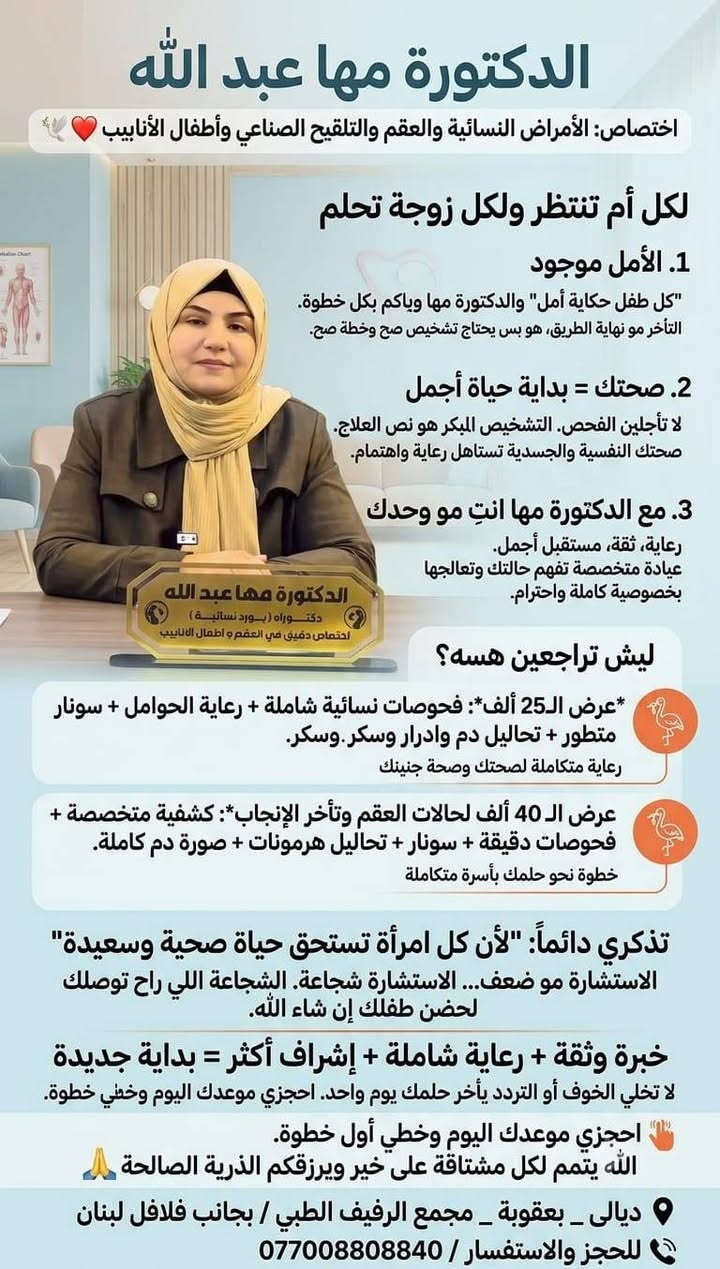 لا توجد تفاصيل

نص مكتوب في الصور:
- الدكتورة مها عبد الله اختصاص: الأمراض النسائية والعقم والتلقيح الصناعي وأطفال الأنابيب لكل أم تنتظر ولكل زوجة تحلم 1. الأمل موجود "كل طفل حكاية أمل" والدكتورة مها وياكم بكل خطوة. التأخر مو نهاية الطريق، هو بس يحتاج تشخيص صح وخطة صح. 2. صحتك = بداية حياة أجمل لا تأجلين الفحص. التشخيص المبكر هو نص العلاج. صحتك النفسية والجسدية تستاهل رعاية واهتمام. 3. مع الدكتورة مها انتِ مو وحدك رعاية، ثقة، مستقبل أجمل. عيادة متخصصة تفهم حالتك وتعالجها بخصوصية كاملة واحترام. ليش تراجعين هسه؟ *عرض الـ25 ألف*: فحوصات نسائية شاملة + رعاية الحوامل + سونار متطور + تحاليل دم وادرار وسكر. وسكر. رعاية متكاملة لصحتك وصحة جنينك عرض الـ 40 ألف لحالات العقم وتأخر الإنجاب*: كشفية متخصصة + فحوصات دقيقة + سونار + تحاليل هرمونات + صورة دم كاملة. خطوة نحو حلمك بأسرة متكاملة تذكري دائماً: "لأن كل امرأة تستحق حياة صحية وسعيدة" الاستشارة مو ضعف... الاستشارة شجاعة. الشجاعة اللي راح توصلك لحضن طفلك إن شاء الله. خبرة وثقة + رعاية شاملة + إشراف أكثر = بداية جديدة لا تخلي الخوف أو التردد يأخر حلمك يوم واحد. احجزي موعدك اليوم وخطي خطوة. احجزي موعدك اليوم وخطي أول خطوة. الله يتمم لكل مشتاقة على خير ويرزقكم الذرية الصالحة ديالي - بعقوبة - مجمع الرفيف الطبي / بجانب فلافل لبنان للحجز والاستفسار / ***********0