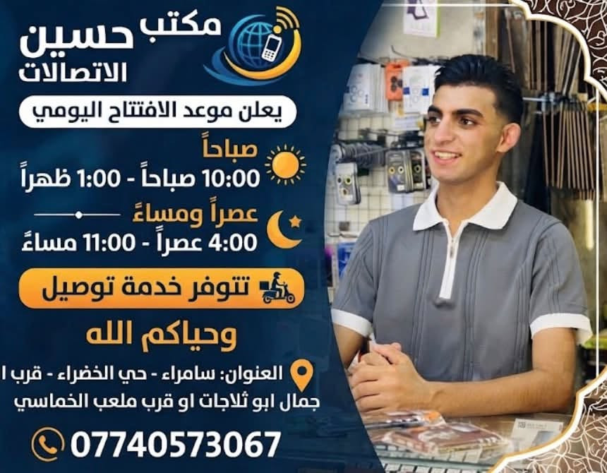 ##مكتب حسين الاتصالات انسب الأسعار 
العنوان| سامراء حي الخضراء قرب ابو جمال ابو ثلاجات أو قرب ملعب الخماسي 
متوفر خدمة توصيل 🚚
رقم الهاتف:***********📞

نص مكتوب في الصور:
- مكتب حسين للاتصالات
- يعلن موعد الافتتاح اليومي
- صباحاً
- 10:00 صباحاً - 1:00 ظهراً
- عصراً ومساءً
- 4:00 عصراً - 11:00 مساءً
- تتوفر خدمة توصيل
- وحياكم الله
- العنوان: سامراء - حي الخضراء - قرب ا
- جمال ابو ثلاجات او قرب ملعب الخماسي
- ***********