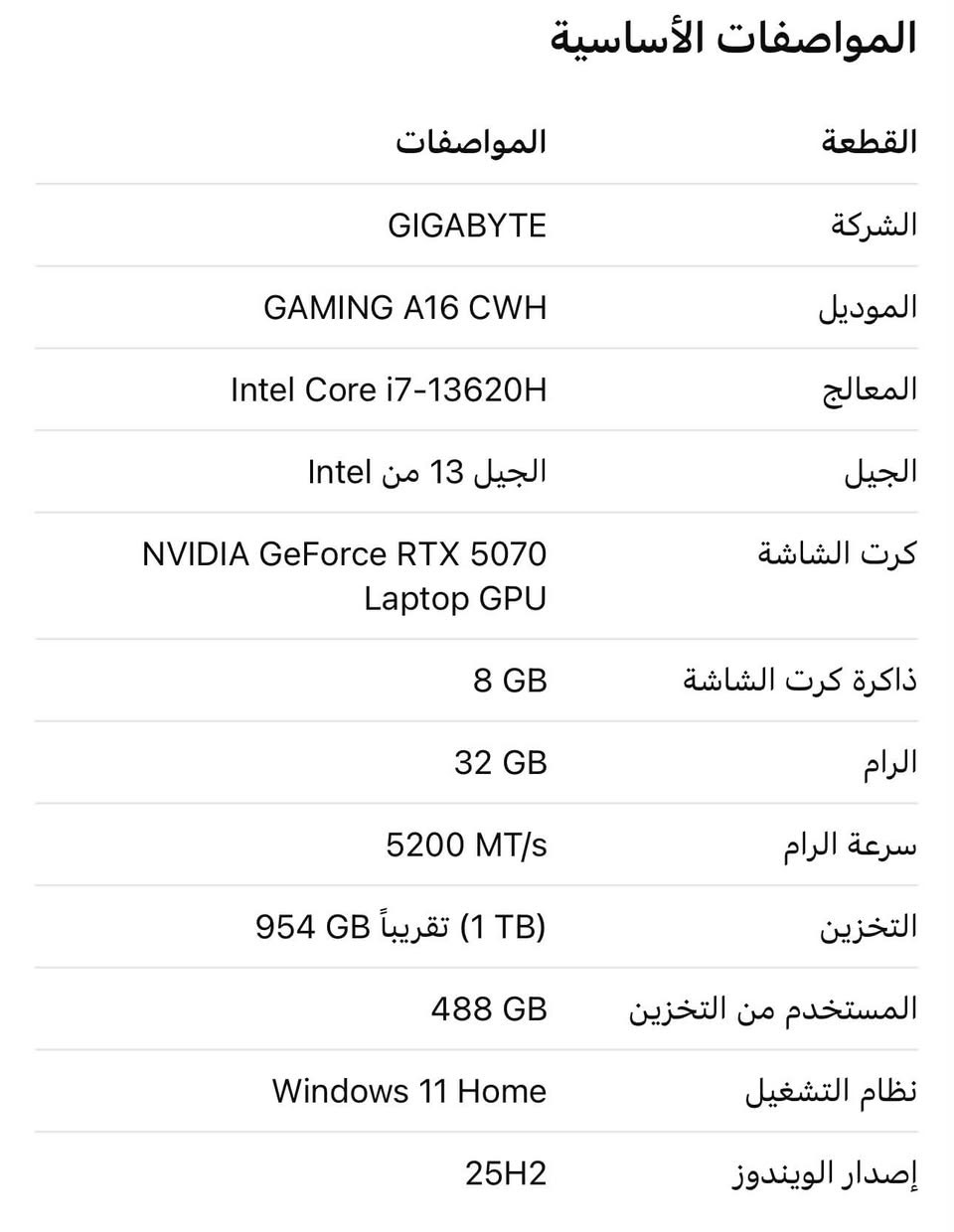 سلام عليكم للبيع لابتوب
السعر اتصل او رساله واتس ***********
الشركة ——GIGABYTE
الموديل —-  GAMING A16 CWH. 
المعالج ——. Intel Core i7-13620H 
الجيل ——. الجيل 13 من Intel
كرت الشاشة ——- NVIDIA GeForce RTX 5070 Laptop GPU
ذاكرة كرت شاشة —— 8 GB
الرام ——-  32 GB
سرعة الرام —-5200 MT/s
التخزين —— (1 TB)
نظام التشغيل—- Windows 11 Home
إصدار الويندوز —- 25H2
باقي موصفات في الصورة لابتوب قوي برامج هندسة

نص مكتوب في الصور:
- تفاصيل المعالج
- • Intel Core i7-13620H
- • الجيل: 13th Gen
- • السرعة الظاهرة بالصورة: 2.40 GHz
- كرت الشاشة
- NVIDIA GeForce RTX 5070 Laptop GPU
- • الذاكرة: 8 GB
- • كرت شاشة مخصص للألعاب والتصميم والرندر.
- الذاكرة والتخزين
- • RAM: 32.0 GB (31.6 GB usable).
- • سرعة الرام: 5200 MT/s.
- • سعة تقريبية 1 TB: SSD.
- • المستخدم من القرص: 488 GB من أصل 954 GB.
- معلومات إضافية من الصورة
- • نوع النظام: 64--x64, 64 bit operating system
- based processor.
- • الشاشة: لا تدعم اللمس أو القلم حسب
- إعدادات الويندوز.
- • اسم الجهاز: LAPTOP-PRDGRBGO.
- • إصدار Windows OS Build: 26200.7462.
- المواصفات الأساسية القطعة المواصفات الشركة GIGABYTE الموديل GAMING A16 CWH المعالج Intel Core i7-13620H الجيل الجيل 13 من Intel كرت الشاشة NVIDIA GeForce RTX 5070 Laptop GPU ذاكرة كرت الشاشة 8 GB الرام 32 GB سرعة الرام 5200 MT/s التخزين (1 TB) تقريباً 954 GB المستخدم من التخزين 488 GB نظام التشغيل Windows 11 Home إصدار الويندوز 25H2