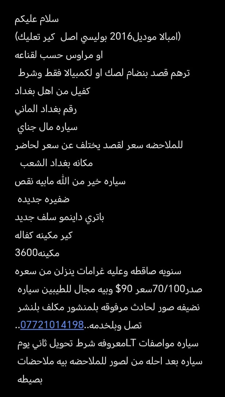 . بغداد, العراق

نص مكتوب في الصور:
- سلام عليكم
- (امبالا موديل2016 بوليسي اصل كير تعليك)
- او مراوس حسب لقناعه
- ترهم قصد بنظام لصك او لكمبيالا فقط وشرط
- كفيل من اهل بغداد
- رقم بغداد الماني
- سياره مال جناي
- للملاحظه سعر لقصد يختلف عن سعر لحاضر
- مكانه بغداد الشعب
- سياره خير من الله مابيه نقص
- ضفيره جديده
- باتري داينمو سلف جديد
- كير مكينه كفاله
- مكينه3600
- سنويه ساقطه وعليه غرامات ينزلن من سعره
- صدر70/100سعر $90 وبي ه مجال للطيبين سياره
- نظيفه صور لحادث مرفوقه بلمنشور مكلف بلنشر
- تصل وبلخدمه..***********..
- سياره مواصفات LTمعروفه شرط تحويل ثاني يوم
- سياره بعد احله من لصور للملاحظه بيه ملاحظات
- بصيطه