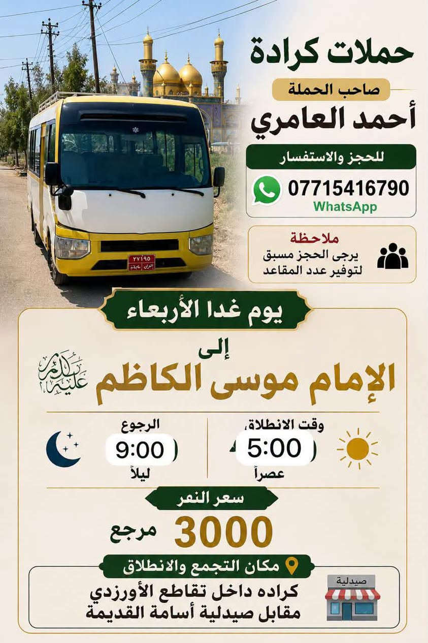 والحالة المادية ضعيفة يجي على حسابي ويامر أمر
الحجز والاستفسار ‏الاتصال على صاحب الحملة أحمد العامري *********** WhatsApp‏مكان تجمع الحملة والانطلاق كرادة داخل تقاطع الاورزدي قرب صيدلية أسامة القديم ملاحظه يرجى الحجز مسبق توفير 
المقاعد#كل_يوم_خميس_الى_كربلاء_الساعه_الثالثه ونص_عصرآ_والعوده_ليلآ#الجميع@@

نص مكتوب في الصور:
- حملات الكراده صاحب الحمله أحمد العامري للحجز والاستفسار *********** واتساب ملاحظة يرجى الحجز مسبق التوفير عدد المقاعد مكان التجمع والانطلاق كراده داخل تقاطع الأورزدي القديم حملات المصادف 9/25 يوم الجمعة الى النجف الاشراف ومقبره وادي السلام 2 السيارة وقت الانطلاق 11:00 ليلاً وقت الرجوع 8:00 صباحا سعر النفر 10 مرجع يرجى الحجز مسبق لتوفير عدد المقاعد
- حملات الكراده صاحب الحمله أحمد العامري *********** وتساب ملاحظة يرجى الحجز مسبق لتوفير عدد المقاعد مكان التجمع والانطلاق كراده داخل تقاطع الأوزدي القديم المصادف 9/25 يوم الجمعة الى سامراء المقدسه مرقد العسكريين (ع) و إلى مرقد السيد محمد (ع) 1 السيارة سعر النفر 10 مرجع وقت الانطلاق 5:00 صباحاً يرجى الحجز مسبق لتوفير عدد المقاعد
- حملات الكرادة صاحب الحملة حمد العامري للحجز والاستفسار *********** الخميس المصادف 9/24 ملاحظة: يرجى الحجز مسبق لتوفير عدد المقاعد السيارة الأولى إلى كربلاء المقدسة وقت الانطلاق 4:00 ظهرا الرجوع 10:00 ليلاً السيارة الثانية إلى كربلاء المقدسة وقت الانطلاق 10:00 ليلاً الرجوع بعد صلاة الفجر سعر النفر 7000 مرجع مكان التجمع انطلاق كرادة داخل تقاطع الاورزدي مقابل صيدلية أسامة القديمة
- حملات كرادة صاحب الحملة أحمد العامري للحجز والاستفسار *********** WhatsApp ملاحظة يرجى الحجز مسبق لتوفير عدد المقاعد يوم غدا الأربعاء إلى الإمام موسى الكاظم (عليها السلام) وقت الانطلاء 5:00 عصراً الرجوع 9:00 ليلاً سعر النفر 3000 مرجع مكان التجمع والانطلاق كراده داخل تقاطع الأورزدي مقابل صيدلية أسامة القديمة صيدلية