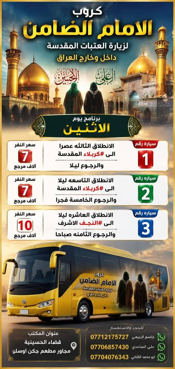 #مكتب_كروب_الامام_الضامن_ ع
السلام عليكم..تحيه طيبه..ارفع المنشور بكلمة ياالله 🤲🤲
على بركة الله يعلن #_مكتب_كروب_الامام_الضامن_ع عن جدول الرحلات الاسبوعي (لطفا يكون الحجر عن طريق الاتصال  واتساب او مراجعة المكتب قضاءالحسينية مجاور مطعم جكن اوسلو )الاتصال بل الأرقام
*********** #جاسم_الربيعي #حملة_شهداء_الطف
*********** #ابو_محمد_الكناني #حملة_غريب_الطوس
*********** #_علي_الساعدي #حملة_ائمة_البقيع
_______________________________________________
  1️⃣ / #__برنامج__يوم__الاثنين__
              سيارة رقم  1️⃣
  🕌 #__الى__كربلاء__المقدسة__ 🕌
               كل يوم الاثنين

   وقت الانطلاق الساعة ( 3 )  عصرآ

   🛑 والعودة ليلاً بعد اكتمال الزيارة ان شاء الله

  #__سعر__النفر__7__الاف__مرجع__
_____________________________________________
      #__برنامج__يوم__الاثنين__
             سيارة  رقم  2️⃣ 
  🕌 #__الى__كربلاء__المقدسة__ 🕌

 وقت الانطلاق الساعة ( 9 ) بليل 

🛑 والعودة  بعد صلاة الفجر أن شاء الله

#__سعر__النفر__7__الاف__مرجع__
______________________________________________
        #__برنامج__يوم__الاثنين__
                سيارة رقم 3️⃣ 
   🕌 #__الى__النجف__الاشرف__ 🕌

  وقت الانطلاق الساعة ( 10 ) بليل

🛑 والعودة الساعة ( 8 ) الصبح  أن شاء الله

  #__سعر__النفر__10__الاف__مرجع__
______________________________________________
  2️⃣ / #__برنامج__يوم__الثلاثاء__
               سيارة رقم 1️⃣
  🕌 #__الى__كربلاء__المقدسة_ 🕌

وقت الانطلاق الساعة ( 3 )  الظهر 

🛑 والعودة ليلآ بعد اكتمال الزيارة ان شاء الله

#__سعر__النفر__7__الاف__مرجع__
______________________________________________
     #__برنامج__يوم__الثلاثاء__
            سيارة رقم 2️⃣
🕌 #__الى__كربلاء__المقدسة__ 🕌
             
وقت الانطلاق الساعة ( 9 )  بليل

🛑 والعودة الساعة ( 5 ) صباحآ  ان شاء الله 

#__سعر__النفر__7__الاف__مرجع__
_____________________________________________
    #__برنامج__يوم__الثلاثاء__
            سيارة رقم 3️⃣
🕌 #__الى__النجف__الاشرف__ 🕌
          ومقبرة وادي السلام 
                 
وقت الانطلاق الساعة ( 10 )  ليلآ 

🛑 والعودة الساعة ( 8 )  صباحآ  أن شاء الله

#__سعر__النفر__10__الاف__مرجع__
_____________________________________________
 3️⃣ / #__برنامج__يوم__الأربعاء__
                سيارة رقم 1️⃣
  🕌 #__الى__كربلاء__المقدسة__ 🕌

  وقت الانطلاق الساعة ( 2 ) الظهر

   🛑 والعودة الساعة ( 10 ) بليل أن شاء الله

  #__سعر__النفر__7__الاف__مرجع__
____________________________________________
   #__برنامج__يوم__الأربعاء__
          سيارة  رقم  2️⃣
🕌 #__الى__الكاظمية__المقدسة__ 🕌
              كل يوم الاربعاء

   وقت الانطلاق الساعة ( 5 ) العصر

    🛑 والعودة الساعة ( 10 ) بليل أن شاء الله

   #__سعر__النفر__3__الاف__مرجع__
___________________________________________
    #__برنامج__يوم__الأربعاء__
       سيارة  رقم 3️⃣
   🕌 #__الى__كربلاء__المقدسة__ 🕌

   وقت الانطلاق الساعة ( 8 ) ليلآ 

   🛑 والعودة الساعة ( 5 )  صباحآ ان شاء الله

   #__سعر__النفر__7__الاف__مرجع__
___________________________________________
رحلة ايران البري  بتاريخ 22 / 8 / 2026

 سيارتنا مكيفه وحديثه

ونجيك إلى أقرب نقطه داله عليكم

للحجز والاستفسار الاتصال على الرقم

***********   واتساب   جاسم 

ارفع المنشور يالله

ومن الله التوفيق للجميع أن شاء الله
@الجميع
