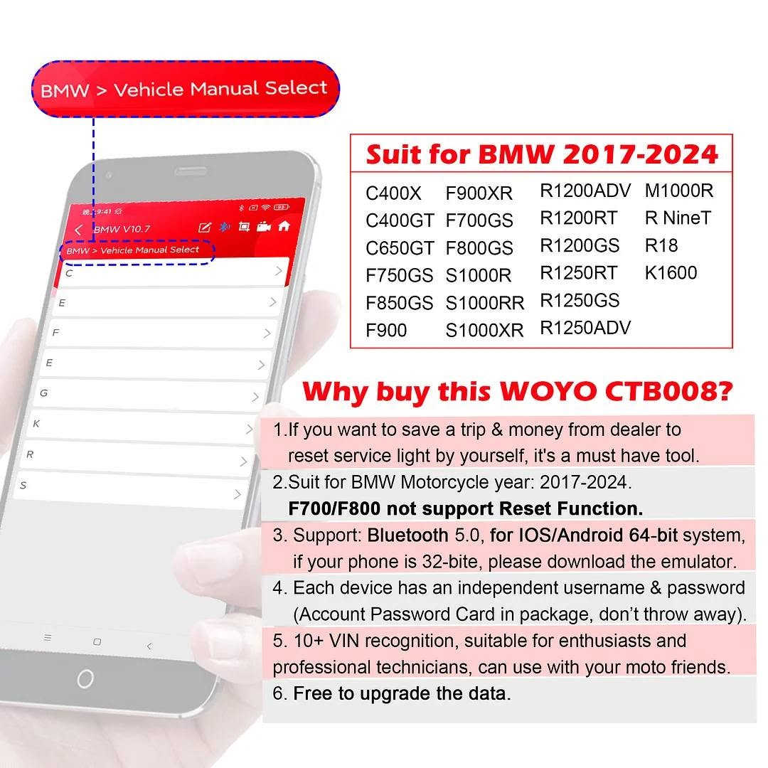 فاحص اعطال دراجاتBMW مع كود التفعيل ***********

نص مكتوب في الصور:
- For BMW Motorcycle EMAIL US FOR WHOLESALE PRICE Buy Now FIRST PRICE $219
- Original Level Testing
- Bluetooth 5.0
- Stream Data
- Scan VIN
- Instrucment Coding
- Read & Clear Code
- Oil Reset
- ABS Bleed
- TPS Reset
- 22 Languages
- Android Phone
- Screen Shot
- Take Video
- EMAIL US FOR WHOLESALE PRICE
- For iphone IOS/ Android 64-bit system cellphone WOYO CTB008 2.0 Bluetooth 5.0 Phone Diagnosis Tool For BMW Motorcycle (OBD2 / 10pin /6pin Connector) BT 5.0
- Read&Clear Code Scan 10+ VIN Anti-theft Key Disabled Reset Service Light Check Sensor Data Backup Free Update TPMS Reset Oil/Fluid Reset ABS Bleed TPS Reset View Data A/F Values Reset For IOS Android Phone
- BMW > Vehicle Manual Select
- Suit for BMW 2017-2024
- C400X F900XR R1200ADV M1000R
- C400GT F700GS R1200RT R NineT
- C650GT F800GS R1200GS R18
- F750GS S1000R R1250RT K1600
- F850GS S1000RR R1250GS
- F900 S1000XR R1250ADV
- Why buy this WOYO CTB008?
- 1. If you want to save a trip & money from dealer to reset service light by yourself, it's a must have tool.
- 2. Suit for BMW Motorcycle year: 2017-2024.
- F700/F800 not support Reset Function.
- 3. Support: Bluetooth 5.0, for IOS/Android 64-bit system, if your phone is 32-bite, please download the emulator.
- 4. Each device has an independent username & password (Account Password Card in package, don't throw away).
- 5. 10+ VIN recognition, suitable for enthusiasts and professional technicians, can use with your moto friends.
- 6. Free to upgrade the data.
