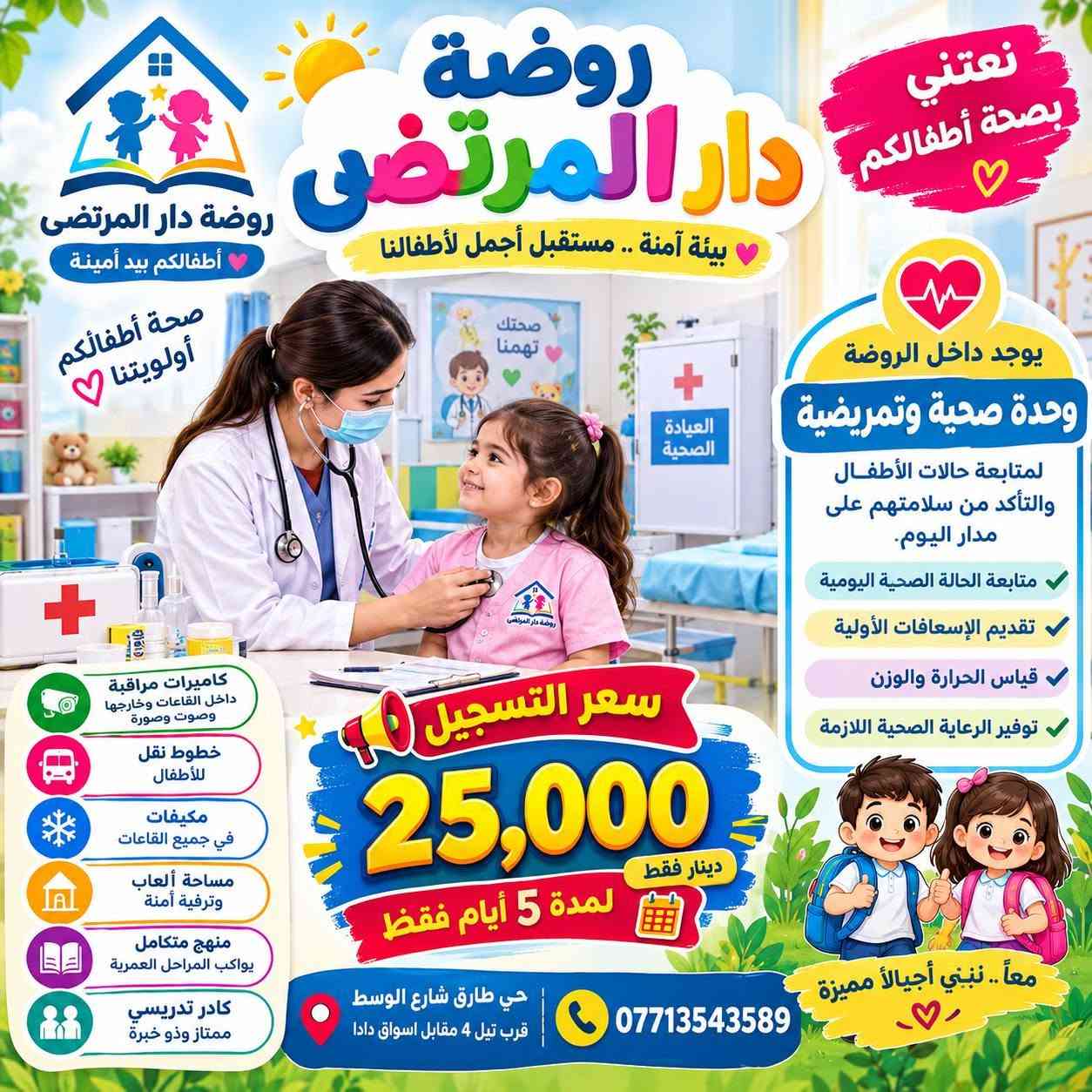 🎀✨ إعــلان فتح التسجيل ✨🎀
🌼 تعلن روضـــــة دار المرتــضى عن فتح باب القبول والتسجي

نص مكتوب في الصور:
- أطفالكم بيد أمينة روضة دار المرتضى بيئة آمنة .. مستقبل مشرق سعر التسجيل 25,000 دينار فقط مميزات روضتنا، كاميرات مراقبة داخل الصف وخارجه وساحة اللعب (صوت وصورة) منهج متكامل ومطور مكيفات تبريد وتدفئة خطوط نقل لأطفالنا كادر تدريسي وإداري ممتاز ألعاب ترفيهية وتعليمية وحدة صحية وتعريضية داخل الروضة متابعة الحالة الصحية للأطفال إسعافات أولية فحص دوري بيئة آمنة وصحية لأن صحتهم تهمنا .. معاً.. نصنع أجمل الذكريات للاستفسار والتسجيل *********** حي طارق شارع الوسط قرب تيل 4 مقابل اسواق دادا
- روضة دار المرتضى نعتني بصحة أطفالكم بيئة آمنة .. مستقبل أجمل لأطفالنا روضة دار المرتضى أطفالكم بيد أمينة صحة أطفالكم أولويتنا يوجد داخل الروضة وحدة صحية وتمريضية لمتابعة حالات الأطفال والتأكد من سلامتهم على مدار اليوم. متابعة الحالة الصحية اليومية تقديم الإسعافات الأولية قياس الحرارة والوزن توفير الرعاية الصحية اللازمة سعر التسجيل 25,000 دينار فقط لمدة 5 أيام فقط كاميرات مراقبة داخل القاعات وخارجها وصوت وصورة خطوط نقل للأطفال مكيفات في جميع القاعات مساحة ألعاب وترفيه آمنة منهج متكامل يواكب المراحل العمرية كادر تدريسي ممتاز وذو خبرة معا .. نبني أجيالاً مميزة حي طارق شارع الوسط قرب تيل 4 مقابل اسواق دادا ***********