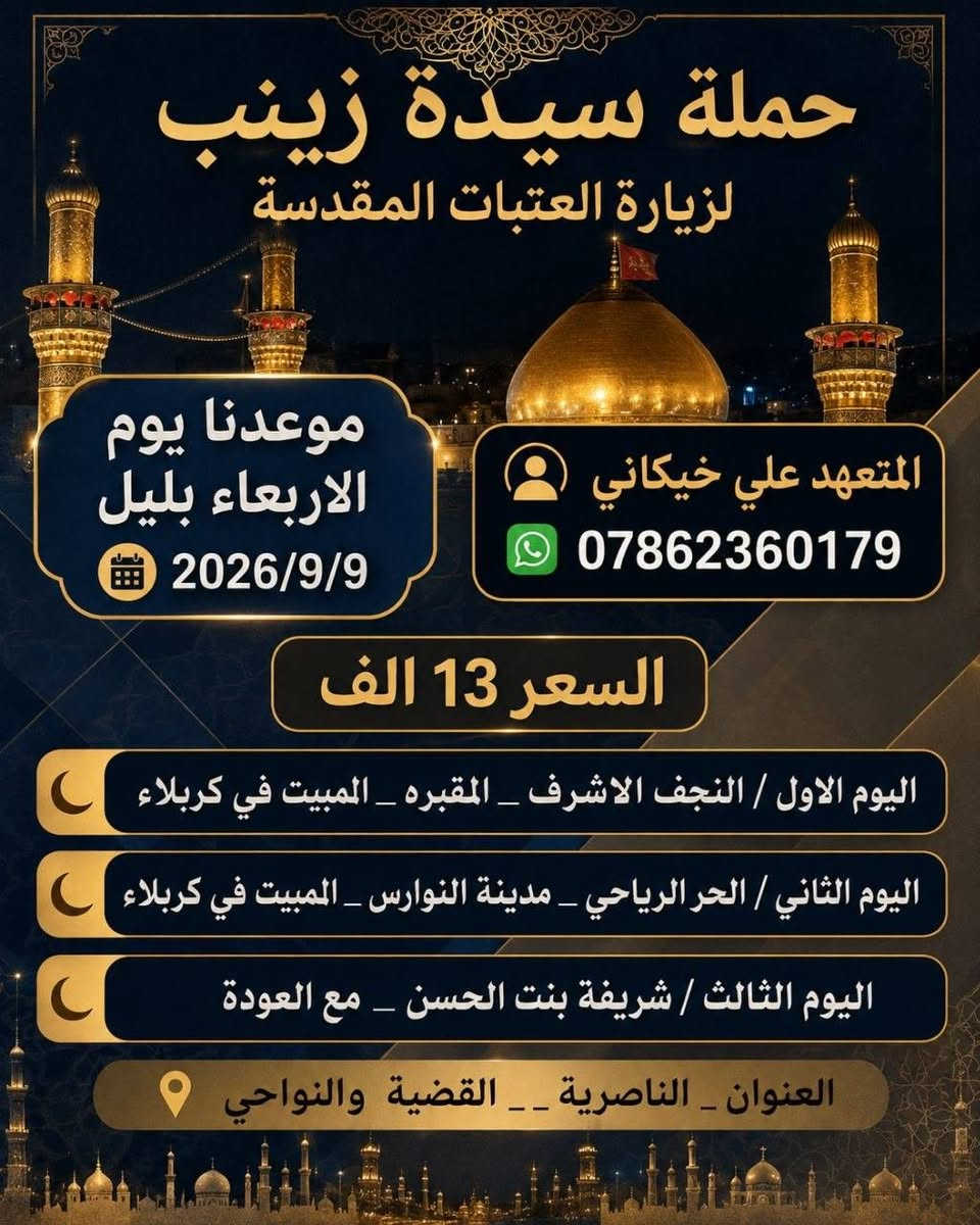 ⭕️حمـــــلة رحلات سيدة زينب ⭕
موعدنا الأسبوع الجاي الأربعاء السعر رحله 20 الف
ا سعر رحله 13الف ختار رحلتك ويانه رقم***********
اليوم الاول / سامراء_سيد محمد 
المبيت في بغداد 
اليوم الثاني/ السيدة شريفة بنت الحسن 
المبيت في كربلاء 
اليوم الثالث/ الحر _مدينة النوارس
المبيت في كربلاء 
اليوم الرابع/ النجف الأشرف(مقبرة وادي السلام) والعوده 
العنوان/ناصرية/ جميع الأقضية وونواحي
