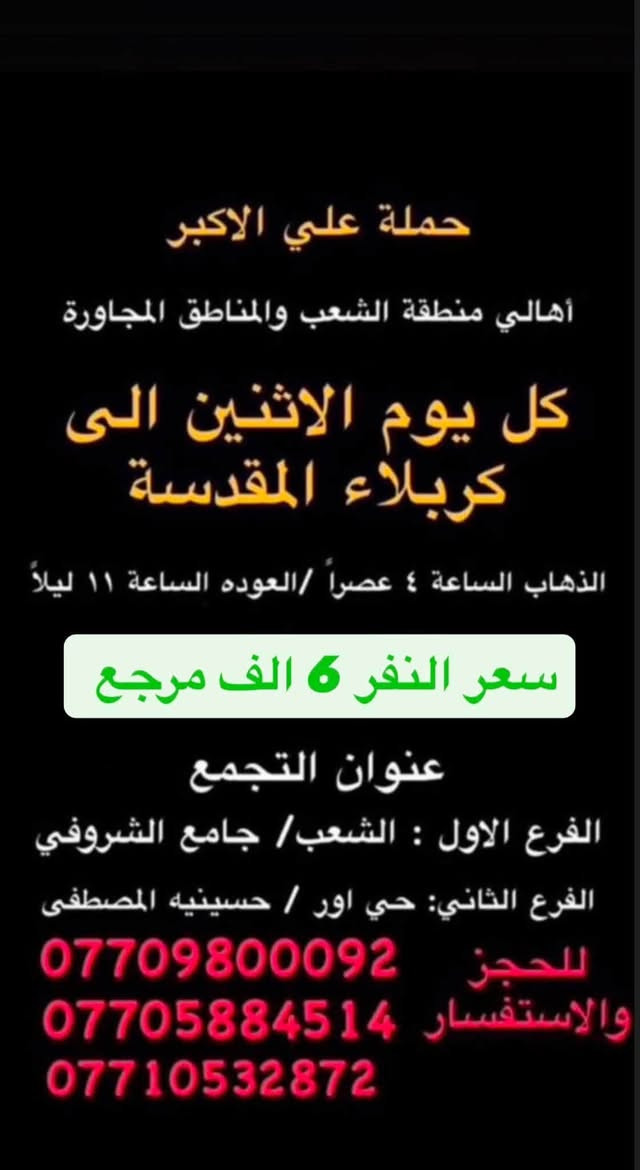 (عروض خاصة طيله ايام الاسبوع)
( شاهدو الرحلات الي تناسبكم داخل الصور  )

(#جدول_زيارات_حمله_علي_الاكبر_)

        (حملتكم ويانه غير لسنا الوحيدون لكننا الافضل)

                         (#طيله_ايام_الاسبوع)

أهالي منطقه الشعب والمناطق المجاورة 

مكان الحمله والانطلاق 

الفرع الاول: الشعب شارع عدن جامع الشروفي 

الفرع الثاني: حي اور حسينيه المصطفى 

للحجز وللاستفسار يوجد وتساب 24

- *********** - *********** - *********** -

________________________________________

سياره رقم (0)🚌👇👈(سعر النفر 6 الاف مرجع)

كل اثنين الى كربلاء المقدسة 

وقت الانطلاق الساعه ال4 عصراً والرجوع ال11 ليلاً

_______________________________________

سياره رقم (1)🚌👇👈(سعر النفر 8 الاف مرجع)

يوم الاثنين الى كربلاء المقدسة و شريفه بنت الحسن(ع)

وقت الانطلاق الساعه ال 5 عصراً والرجوع حسب الاتفاق 

_______________________________________

سيار رقم (2)🚌👇👈 ( سعر النفر 2000 دينار مرجع ) 

كل اثنين إلى الامام الكاظم (ع)

وقت الانطلاق الساعه ال5 عصراً والعوده ال10 ليلاً 

________________________________________

سياره رقم (3) 🚌 👇👈 سعر النفر 8 الاف مرجع 

كل يوم اثنين الى النجف الاشرف 

وقت الانطلاق الساعه ال 11 ليلاً و العوده ال 8 الصبح 

_________________________________________

سياره رقم (4)🚌👇👈(سعر النفر 6 الاف مرجع)

كل ثلاثاء الى كربلاء المقدسة 

وقت الانطلاق الساعه ال4 عصراً والرجوع ال11 ليلاً 

_______________________________________

سياره رقم (5) 🚌👇👈(سعر النفر 8 الاف مرجع )

يوم الثلاثاء المصادف 8/11 إلى النجف الاشرف 

( المصادف ليلة 28 صفر استشهاد النبي محمد ص )

وقت الانطلاق الساعه ال11 ليلاً والرجوع ال 8 صباحاً 

_______________________________________

سياره رقم (6)🚌👇👈(سعر النفر 6 الاف مرجع)

كل اربعاء الى كربلاء المقدسة 

وقت الانطلاق الساعه ال4 عصراً والرجوع ال11 ليلاً 

_______________________________________

سياره رقم (7)🚌👇👈 ( سعر النفر 2000 دينار مرجع ) 

كل اربعاء إلى الامام الكاظم (ع)

وقت الانطلاق الساعه ال5 عصراً والرجوع ال10 ليلاً 

_______________________________________

سياره رقم (8)🚌👇👈(سعر النفر 6 الاف مرجع)

كل خميس الى كربلاء المقدسة 

وقت الانطلاق الساعه ال2 ضهراً والرجوع ال10 ليلاً 

_______________________________________

سياره رقم (9)🚌👇👈(سعر النفر 6 الاف مرجع)

كل خميس الى كربلاء المقدسة 

وقت الانطلاق الساعه ال 10 ليلاً والرجوع ال 5 صباحاً 

_______________________________________

سياره رقم (10) 🚌👇👈(سعر النفر 8 الاف مرجع )

كل خميس إلى النجف الاشرف 

وقت الانطلاق الساعه ال11 ليلاً والرجوع ال 9 صباحاً 

_______________________________________

سياره رقم (11)🚌👇👈(سعر النفر 8 الاف مرجع)

كل جمعة الى سامراء وسيد محمد 

وقت الانطلاق الساعه ال 7 صباحاً والرجوع حسب الاتفاق 

_______________________________________

سياره رقم (12)🚌👇👈(سعر النفر 6 الاف مرجع)

كل جمعة الى كربلاء المقدسة 

وقت الانطلاق الساعه ال2 ضهراً والرجوع ال10 ليلاً 

_______________________________________

سياره رقم (13)🚌👇👈(سعر النفر 8 الاف مرجع)

كل جمعة الى شريفة بنت الحسن و كربلاء المقدسة 

وقت الانطلاق الساعه ال 9 ليلاً والرجوع الساعه ال 5 صباحاً 

_______________________________________

سياره رقم (14)🚌👇👈(سعر النفر 6 الاف مرجع)

كل جمعة الى كربلاء المقدسة 

وقت الانطلاق الساعه ال 10 ليلاً والرجوع ال 5 صباحاً 

_______________________________________

سياره رقم (15) 🚌👇👈(سعر النفر 8 الاف مرجع )

كل جمعة إلى النجف الاشرف 

وقت الانطلاق الساعه ال11 ليلاً والرجوع ال 9 صباحاً 

_______________________________________

سياره رقم (16) 🚌👇👈(سعر النفر 6 الاف مرجع )

كل سبت إلى كربلاء المقدسة 

وقت الانطلاق الساعه ال 3 والرجوع ال 11 ليلاً 

_______________________________________

سياره رقم (17)🚌👇👈(سعر النفر 2000 دينار مرجع )

كل سبت إلى الامام الكاظم (ع)

وقت الانطلاق الساعه ال5 عصراً والعوده ال 10 ليلاً 

________________________________________

حمله علي الأكبر لزياره العتبات المقدسه 

المكان بغداد الشعب شارع عدن جامع الشروفي 

*********** -*********** - *********** -

ومن الله التوفيق . (ملاحظة توجد لدينه سياره تكسي )

خدمه الزوار شرف لنا👇👇زورونا

https://www.facebook.com/groups/1304752093235453/
