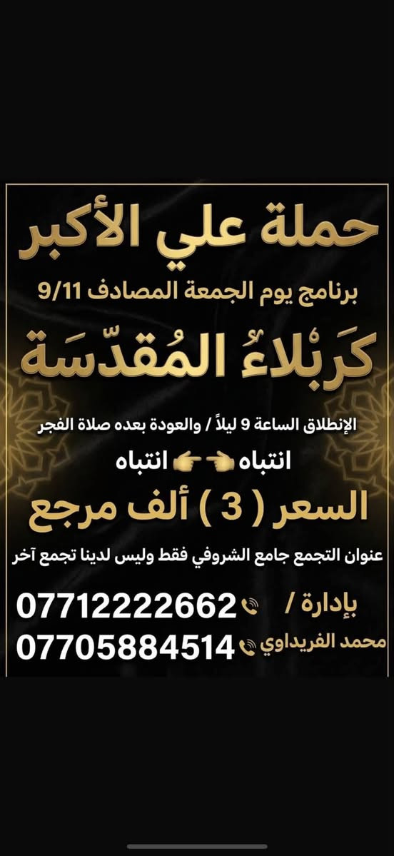 #حملة_علي_الأكبر_بأدارة_محمد_الفريداوي
أهالي منطقة الشعب والمناطق المجاورة
الفرع الاول / الشعب جامع الشروفي
الفرع الثاني / حي أور حسينية المصطفى
زياراتنه يوميآ بانسب الاسعار
ومجاني ع مدار الأسبوع
انتباه انتباه زوارنا الكرام اسم الحملة
       (( حملة علي الأكبر )) 

   (( بأدارة محمد الفريداوي )) 

  لا يوجد غير اسم او اسم مركب
ارقام الحجز المثبتة امامكم
***********
***********
☝️☝️ ارقام الحملة فقط ليسه لدينا رقم اخر
👈👈  غير مسؤلين ع اي رقم اخر
_________👇 جدول الاسبوعي👇 __________
#يوم_الجمعة   كربلاء المقدسة
التجمع الساعة 8 ليلآ الانطلاق الساعة 9 ليلآ
الرجوع الساعة 5 فجرآ   ((السعر 3 الف مرجع))
#يوم_الجمعة   النجف الاشرف
التجمع الساعة 10ليلآ الانطلاق الساعة 11 ليلآ
الرجوع الساعة 9 صباحآ    ((السعر 5 الف مرجع))
___________________________________
#يوم_السبت   الكاظمية المقدسة
التجمع الساعة 4 عصرآ الانطلاق الساعة 5 عصرآ
الرجوع الساعة 10ليلآ    (( مجانآ 👉👈 مجانآ ))
___________________________________
انتضر برنامج يوم الاحد  🤌 حضرو عوائلكم للزيارات
