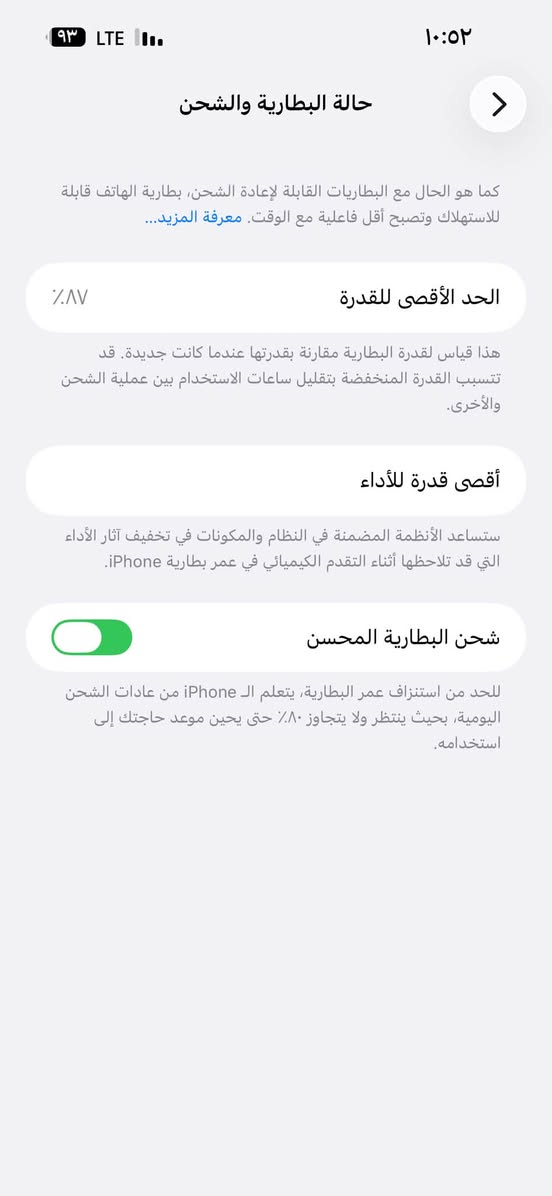 سلام عليكم آيفون ١٤ برو ماكس جهاز ممبدل بي شي  كله شغال كامرات صوت نت مخابر شحن بطاريه ٨٧ ذاكره ١٢٨مكاني بغداد
حي اور *********** متواجد خاص أو واتساب لسعر ٧٠٠ وبي مجال

نص مكتوب في الصور:
- ١٠:٥٢
- ٩٣ LTE
- حالة البطارية والشحن
- كما هو الحال مع البطاريات القابلة لإعادة الشحن، بطارية الهاتف قابلة للاستهلاك وتصبح أقل فاعلية مع الوقت. معرفة المزيد...
- الحد الأقصى للقدرة
- ٨٧٪
- هذا قياس لققدرة البطارية مقارنة بقدرتها عندما كانت جديدة. قد تتسبب القدرة المنخفضة بتقليل ساعات الاستخدام بين عملية الشحن والأخرى.
- أقصى قدرة للأداء
- ستساعد الأنظمة المضمنة في النظام والمكونات في تخفيف آثار الأداء التي قد تلاحظها أثناء التقدم الكيميائي في عمر بطارية iPhone.
- شحن البطارية المحسن
- للحد من استنزاف عمر البطارية، يتعلم الـ iPhone من عادات الشحن اليومية، بحيث ينتظر ولا يتجاوز ٨٠٪ حتى يحين موعد حاجتك إلى استخدامه.