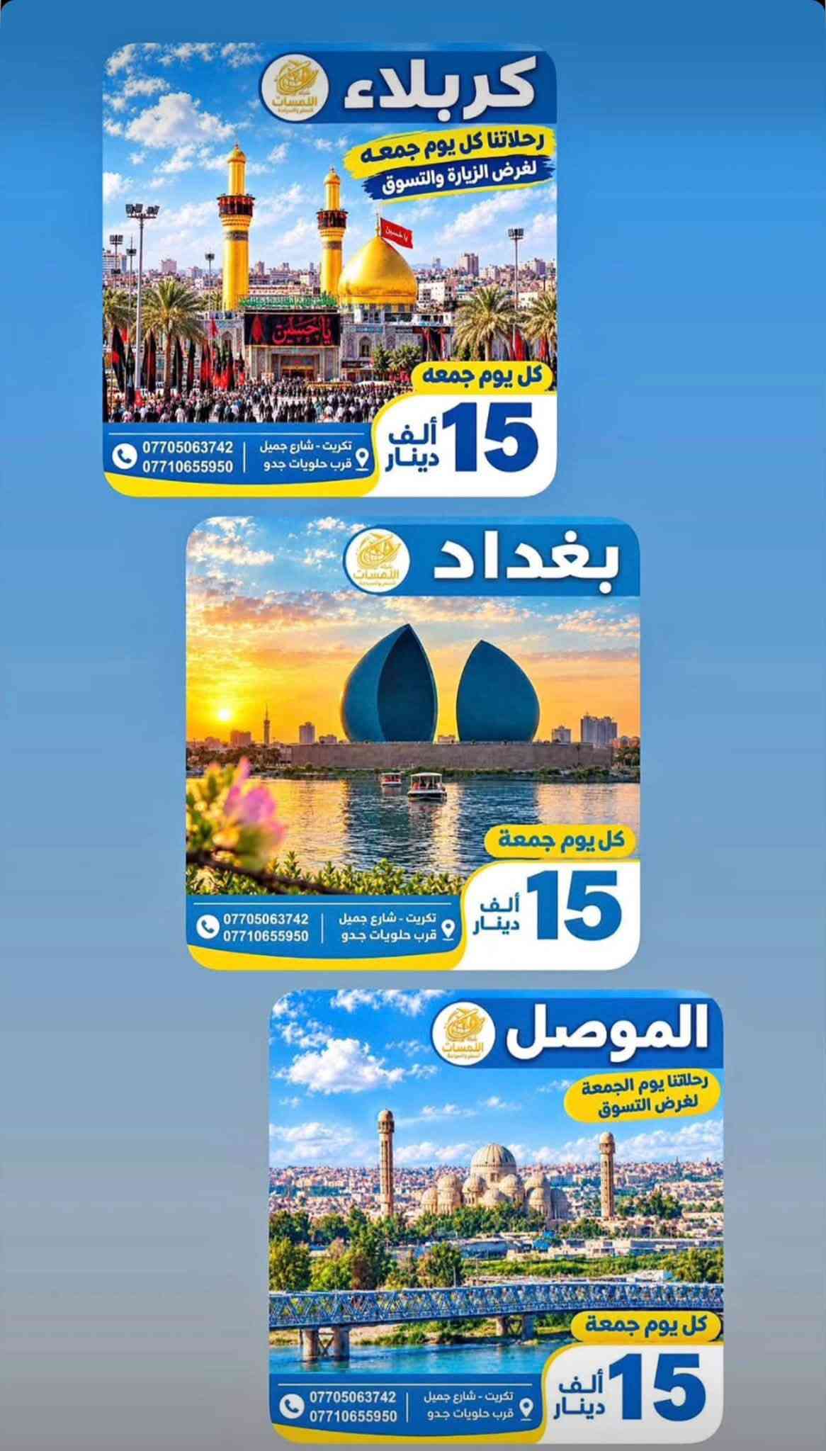شركة اللمسات للسفر ولسياحه
للتواصل او الاستفسار على الرقم *********** وات ساب

نص مكتوب في الصور:
- شركة اللمسات للسفر والسياحة الموصل رحلاتنا يوم الجمعة لغرض التسوق كل يوم جمعة 15 ألف دينار تكريت - شارع جميل قرب حلويات جدو ***********
- شركة اللمسات للسفر والسياحة
- برنامج أربيل
- اليوم الأول
- التجمع في مقر الشركة صباحاً والانطلاق الى اربيل
- بعد الغذاء واكمال اجراءات الدخول تقوم بتسليم الغرف للأخذ وقت الراحة.
- ونبدأ بالبرنامج وتوجه الى :
- قاعة التزلج
- كراند مجدي مول
- فاميلي فان
- GRAND MAJIDI MALL
- Family Fun
- قاميلي فان
- اليوم الثاني
- نستيقظ صباحاً وتناول وجبة الافطار وبعدها التوجه الى مصايف اربيل :
- مصيف بيخال
- مصيف خليخان
- راندوز (شكل بانه)
- شقلوة SHAQLAWA
- شكل بانه
- وتناول وجبة الغذاء ثم الرجوع الى سوق شقلاوه للتسوق والرجوع الى الفندق.
- اليوم الثالث
- مصايف عقرة :
- تناول وجبة الافطار صباحاً ثم التوجه الى :
- سيبة
- كلي زنطة
- بيريس
- للأخذ وقت راحه والتوجه الى مجدي لاند
- ERBIL LAND
- فنادق مميزة
- مواصلات مريحة
- أماكن سياحية متنوعة
- خدمة متميزة
- رحلة ممتعة ذكريات لا تنسى
- استمتع مع اللمسات .. وخلي لمستك معنا
- أسعار الفيزا وحجز المواعيد
- بكل سهولة وسرعة
- تركيا $10
- دبي $90
- مصر $115
- الأردن $25
- السعودية $155
- سلطنة عُمان $25
- إصدار الفيزا
- حجز المواعيد
- متابعة المعاملة
- دعم واستشارة
- للحجز والاستفسار
- صلاح الدين - تكريت شارع جميل
- ***********
- وجهتك أقرب إلينا
- نؤمن لك رحلتك القادمة
- كربلاء رحلاتنا كل يوم جمعه لغرض الزيارة والتسوق كل يوم جمعه 15 ألف دينار تكريت - شارع جميل قرب حلويات جدو *********** *********** *********** بغداد كل يوم جمعه 15 ألف دينار تكريت - شارع جميل قرب حلويات جدو *********** *********** الموصل رحلاتنا يوم الجمعة لغرض التسوق Drag to delete كل يوم جمعه 15 ألف دينار تكريت - شارع جميل قرب حلويات جدو *********** ***********
- شركة اللمسات للسفر والسياحة استمتع مع اللمسات .. وخلي لمستك معنا حجز فيزا VISA حجز طيران حجز فنادق HOTEL تامين صحي HEALTH INSURANCE اجازة سوق دولية PASSPORT PASSPORT كل وجهات العالم بين يديك للحجز *********** *********** *********** صلاح الدين - تكريت شارع جميل
- شركة اللمسات للسفر والسياحة برنامج السليمانية اليوم الأول التجمع أمام مقر الشركة ومن ثم التوجه إلى مدينة سليمانيه الحبيبيه وتسكين الكروب في الفندق ومن ثم يبدأ البرنامج عصراً فاميلي مول وهورشار (المسرح الروماني) اليوم الثاني التوجه الى احمد اوه والرجوع عصرا الى الفندق للاستراحة قليلا ومن ثم التوجه الى جافي لاند مجدي مول اليوم الثالث التوجه صباح إلى سد دوكان وتناول وجبت الغداء في سد دوكان ومن ثم الرجوع ع إلى الفندق لخذ قسط من الراحة ومن ثم التوجه إلى بارك ازادي مودة مول مع أطيب تمنياتنا لكم برحلة سعيدة وذكريات لا تنسى شركة اللمسات للسفر والسياحة
- شركة اللمسات للسفر والسياحة استمتع مع اللمسات وخلي لمستك معنا لبنان 4 أيام 3 ليالي 530 ألف دينار رحلات مريحة وآمنة فنادق مميزة وخدمات عالية برنامج سياحي متنوع للحجز *********** لبنان .. وجهة تستحق الزيارة ♡
- آخر المقاعد سارع بالحجز شركة اللمسات للسفر والسياحة الموصل 15 سعر النفر ألف دينار رحلتنا كل يوم الجمعة صباحاً كربلاء 15 سعر النفر ألف دينار رحلتنا كل يوم الجمعة صباحاً بغداد 15 سعر النفر ألف دينار رحلتنا كل يوم الجمعة صباحاً خدمة VIP كادر ممرس باصات مريحة مكيفات وحديثة رحلتك .. أماننا ووصولك بأمان تكريت - شارع جميل قرب حلويات جدو ***********
- كربلاء رحلاتنا كل يوم جمعه لغرض الزيارة والتسوق كل يوم جمعه 15 ألف دينار تكريت - شارع جميل قرب حلويات جدو *********** *********** بغداد كل يوم جمعه 15 ألف دينار تكريت - شارع جميل قرب حلويات جدو *********** *********** الموصل رحلاتنا يوم الجمعة لغرض التسوق كل يوم جمعه 15 ألف دينار تكريت - شارع جميل قرب حلويات جدو *********** ***********