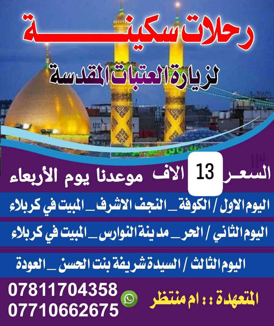 الاربعاء بليل سوينالكم الاجره ١٣ النفر تشمل الشطره والنصر والرفاعي والقلعه والفجر باصاتنه حديثه.

نص مكتوب في الصور:
- رحلات سكينة لزيارة العتبات المقدسة السعر 13 الالف موعدنا يوم الأربعاء اليوم الاول / الكوفة _ النجف الاشرف _ المبيت في كربلاء اليوم الثاني / الحر _ مدينة النوارس _ المبيت في كربلاء اليوم الثالث / السيدة شريفة بنت الحسن _ العودة المتعهدَّة :: ام منتظر *********** ***********