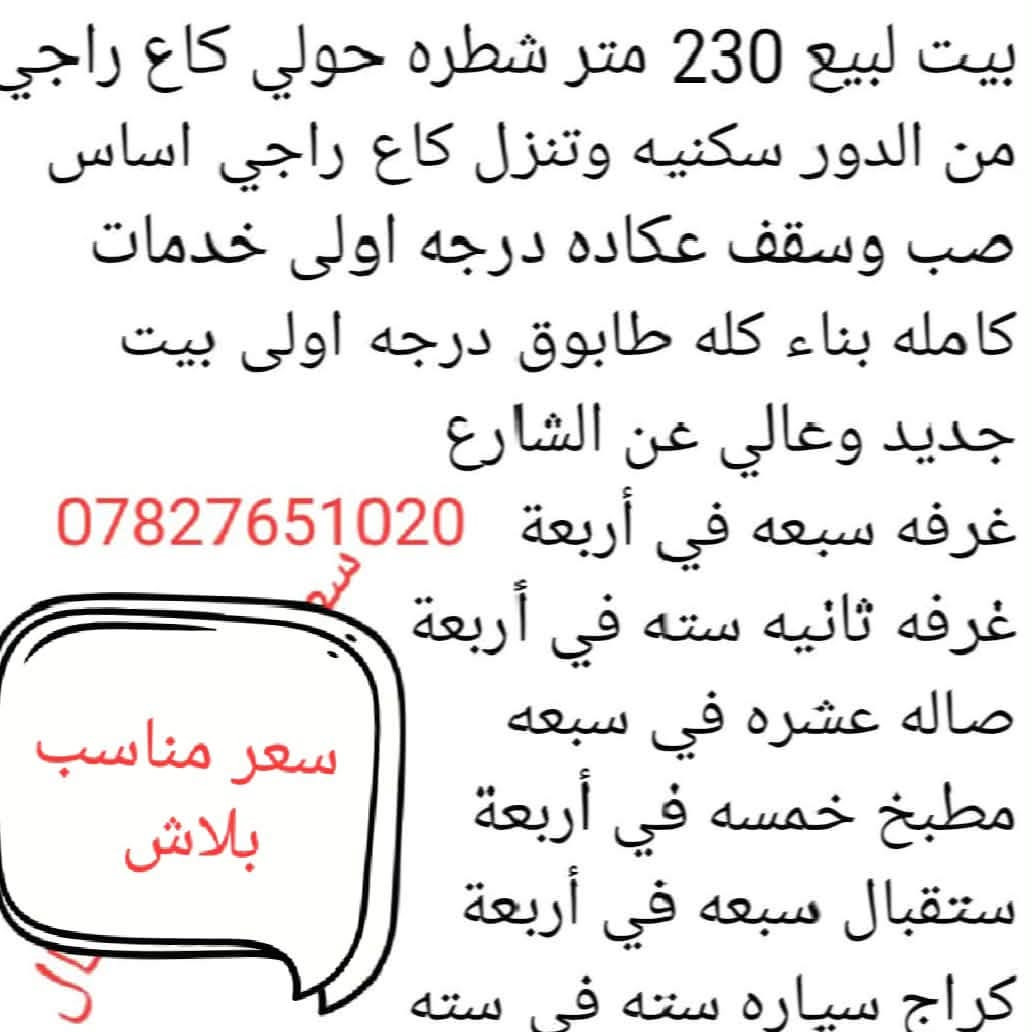 السعر 55 وبيه مجال تفاصل داخل الفيديو

نص مكتوب في الصور:
- بيت لبيع 230 متر شطره حولي كاع راجي من الدور سكنيه وتنزل كاع راجي اساس صب وسقف عكاده درجه اولى خدمات كامله بناء كله طابوق درجه اولى بيت جديد وعالي عن الشارع غرفه سبعه في أربعة *********** غرفه ثانیه سته في أربعة صاله عشره في سبعه مطبخ خمسه في أربعة ستقبال سبعه في أربعة كراج سياره سته في سته سعر مناسب ببلاش
