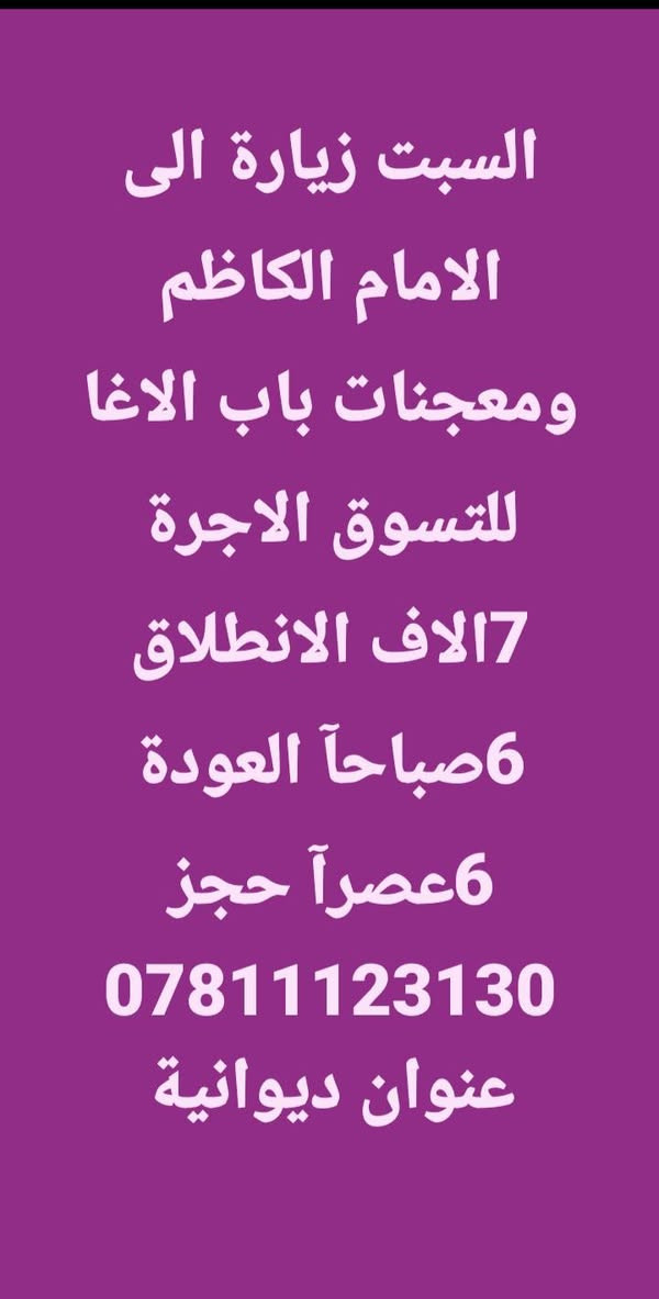 العنوان الديوانية 🙋
آخر المقاعد 👇

زيارة الى الامام الكاظم 🕌

ومعجنات باب الاغا 🏫

حملة ابا الفضل العباس ✋ 

العنوان الديوانية 🙋 

@إشارة

نص مكتوب في الصور:
- السبت زيارة الى الامام الكاظم ومعجنات باب الاغا للتسوق الاجرة 7الاف الانطلاق 6صباحآ العودة 6عصرآ حجز *********** عنوان ديوانية