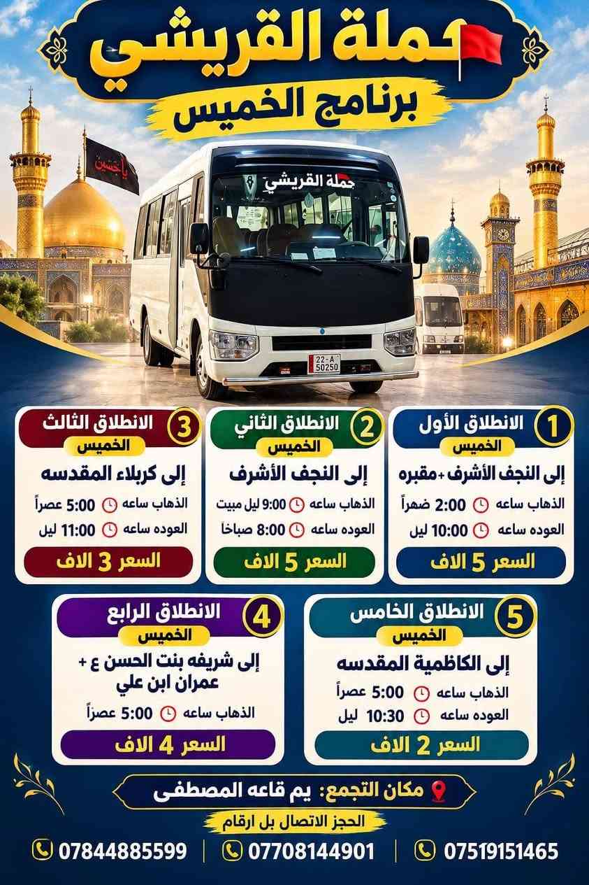 لا توجد تفاصيل

نص مكتوب في الصور:
- حملة القريشي برنامج الجمعة الانطلاق الأول الجمعة إلى النجف الأشرف + مقبره الذهاب: 6:00 صباحاً العودة: 3:00 عصراً الانطلاق الثاني: 2:00 عصراً العودة: 10:00 ليلاً السعر 5 ألاف الانطلاق الثاني الجمعة سامراء المقدسه سامراء المقدسه + سيدمحمد + ابراهيم الأشتر + سجن الامام الذهاب: 6:00 صباحاً العودة: حسب الاتفاق السعر 6 ألاف الانطلاق الثالث الجمعة شريفه بنت الحسن العلويه شريفه بنت الحسن + غمران ابن علي الذهاب: 5:00 عصراً السعر 4 ألاف الانطلاق الرابع الجمعة إلى كربلاء المقدسه الذهاب: 5:00 عصراً العودة: 11:00 ليلاً السعر 3 ألاف الانطلاق الخامس الجمعة إلى الكاظمية المقدسة الذهاب: 5:00 عصراً العودة: 10:30 ليلاً السعر 2 ألف مكان التجمع: يم قاعة المصطفى الحجز | للاتصال بلل بَزقام *********** *********** *********** خدمتكم شرف لنا
- حملة القريشي برنامج الخميس حملة القريشي 1 الانطلاق الأول الخميس إلى النجف الأشرف + مقبره الذهاب ساعه 2:00 ظهراً العوده ساعه 10:00 ليل السعر 5 الاف 2 الانطلاق الثاني الخميس إلى النجف الأشرف الذهاب ساعه 9:00 ليل مبيت العوده ساعه 8:00 صباحاً السعر 5 الاف 3 الانطلاق الثالث الخميس إلى كربلاء المقدسه الذهاب ساعه 5:00 عصراً العوده ساعه 11:00 ليل السعر 3 الاف 4 الانطلاق الرابع الخميس إلى شريفه بنت الحسن ع + عمران ابن علي الذهاب ساعه 5:00 عصراً السعر 4 الاف 5 الانطلاق الخامس الخميس إلى الكاظمية المقدسه الذهاب ساعه 5:00 عصراً العوده ساعه 10:30 ليل السعر 2 الاف مكان التجمع: يم قاعه المصطفى الحجز الاتصال بل ارقام *********** | *********** | ***********