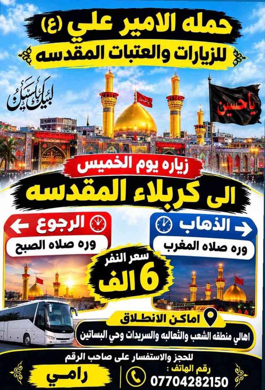 لا توجد تفاصيل

نص مكتوب في الصور:
- حمله الامير علي (ع) للزيارات والعتبات المقدسه يوم الخميس زياره الى كربلاء المقدسه الذهاب 1:00 ظهراً الرجوع 9:00 ليلاً سعر النفر: 6000 اماكن الانطلاق : اهالي منطقه الشعب و الثعالبه والسريدات وحي البساتين للحجز والاستفسار على صاحب الرقم رامي رقم الهاتف : ***********
- حمله الامير علي (ع) للزيارات والعتبات المقدسه لبيك يا حسين زياره يوم الخميس الى كربلاء المقدسه الذهاب وره صلاه المغرب الرجوع وره صلاه الصبح سعر النفر 6 الف اماكن الانطلاق اهالي منطقه الشعب والثعالبه والسريدات وحي البساتين للحجز والاستفسار على صاحب الرقم رقم الهاتف : *********** رامي
- حمله الامير علي (ع) للزيارات والعتبات المقدسه زياره يوم الخميس الى النجف الاشرف الذهاب 10:00 ليلاً الرجوع 8:00 صباحًا سعر النفر: 10 الف اماكن الانطلاق : اهالي منطقه الشعب والثعالبه والسريدات وحي البساتين للحجز والاستفسار على صاحب الرقم رامي ***********
- حمله الامير علي (ع) للزيارات والعتبات المقدسه زياره يوم الجمعه الى مزارات ديالى (حايوسف والسيد كيطان وكروز الدين) كرز الدين السيد كيطان حايوسف الذهاب 5:00 فجراً الرجوع حسب الاتفاق سعر النفر : 10 الف مرجع اماكن الانطلاق : اهالي منطقه الشعب والثعالبه والسریدات وحي البساتين للحجز والاستفسار على صاحب الرقم رامي رقم الهاتف : ***********
- حمله الامير علي (ع) للزيارات والعتبات المقدسه زياره يوم الجمعه الى العلويه شريفه وكربلاء المقدسه الذهاب 1:00 ظهراً الرجوع 11:00 ليلاً سعر النفر 8 الف اماكن الانطلاق اهالي منطقه الشعب والثعالبه والسريدات وحي البساتين للحجز والاستفسار على صاحب الرقم رامي رقم الهاتف: ***********